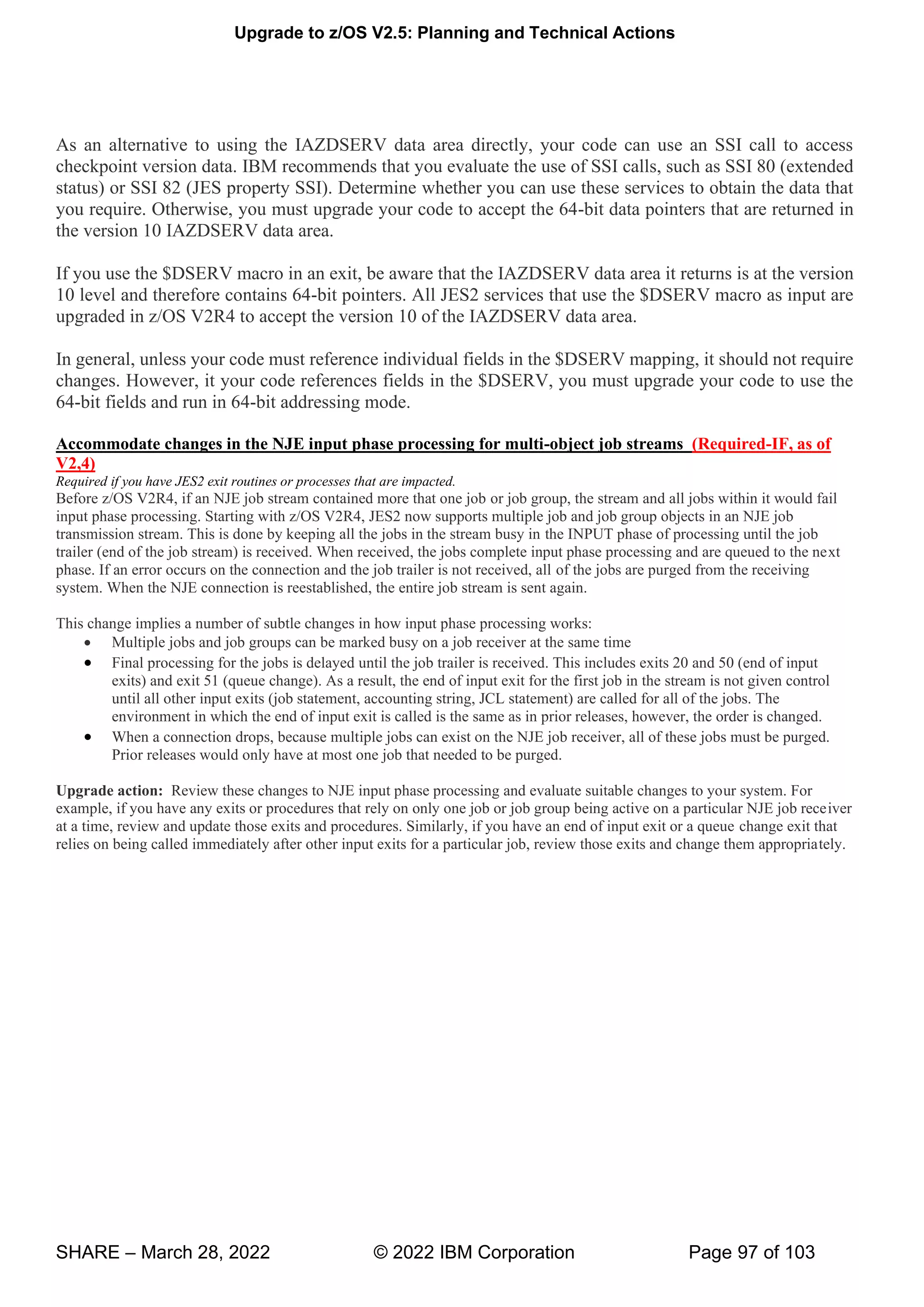 Upgrade to z/OS V2.5: Planning and Technical Actions
SHARE – March 28, 2022 © 2022 IBM Corporation Page 97 of 103
As an alternative to using the IAZDSERV data area directly, your code can use an SSI call to access
checkpoint version data. IBM recommends that you evaluate the use of SSI calls, such as SSI 80 (extended
status) or SSI 82 (JES property SSI). Determine whether you can use these services to obtain the data that
you require. Otherwise, you must upgrade your code to accept the 64-bit data pointers that are returned in
the version 10 IAZDSERV data area.
If you use the $DSERV macro in an exit, be aware that the IAZDSERV data area it returns is at the version
10 level and therefore contains 64-bit pointers. All JES2 services that use the $DSERV macro as input are
upgraded in z/OS V2R4 to accept the version 10 of the IAZDSERV data area.
In general, unless your code must reference individual fields in the $DSERV mapping, it should not require
changes. However, it your code references fields in the $DSERV, you must upgrade your code to use the
64-bit fields and run in 64-bit addressing mode.
Accommodate changes in the NJE input phase processing for multi-object job streams (Required-IF, as of
V2,4)
Required if you have JES2 exit routines or processes that are impacted.
Before z/OS V2R4, if an NJE job stream contained more that one job or job group, the stream and all jobs within it would fail
input phase processing. Starting with z/OS V2R4, JES2 now supports multiple job and job group objects in an NJE job
transmission stream. This is done by keeping all the jobs in the stream busy in the INPUT phase of processing until the job
trailer (end of the job stream) is received. When received, the jobs complete input phase processing and are queued to the next
phase. If an error occurs on the connection and the job trailer is not received, all of the jobs are purged from the receiving
system. When the NJE connection is reestablished, the entire job stream is sent again.
This change implies a number of subtle changes in how input phase processing works:
• Multiple jobs and job groups can be marked busy on a job receiver at the same time
• Final processing for the jobs is delayed until the job trailer is received. This includes exits 20 and 50 (end of input
exits) and exit 51 (queue change). As a result, the end of input exit for the first job in the stream is not given control
until all other input exits (job statement, accounting string, JCL statement) are called for all of the jobs. The
environment in which the end of input exit is called is the same as in prior releases, however, the order is changed.
• When a connection drops, because multiple jobs can exist on the NJE job receiver, all of these jobs must be purged.
Prior releases would only have at most one job that needed to be purged.
Upgrade action: Review these changes to NJE input phase processing and evaluate suitable changes to your system. For
example, if you have any exits or procedures that rely on only one job or job group being active on a particular NJE job receiver
at a time, review and update those exits and procedures. Similarly, if you have an end of input exit or a queue change exit that
relies on being called immediately after other input exits for a particular job, review those exits and change them appropriately.
 