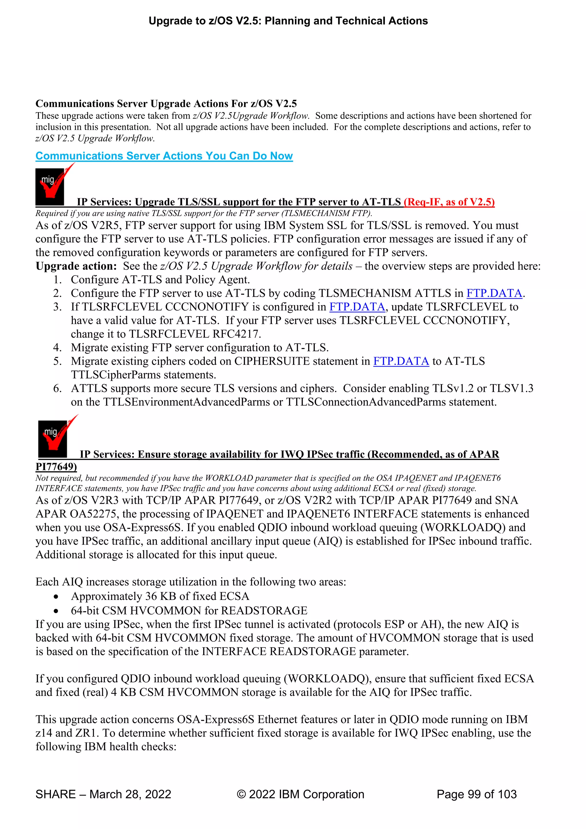 Upgrade to z/OS V2.5: Planning and Technical Actions
SHARE – March 28, 2022 © 2022 IBM Corporation Page 99 of 103
Communications Server Upgrade Actions For z/OS V2.5
These upgrade actions were taken from z/OS V2.5Upgrade Workflow. Some descriptions and actions have been shortened for
inclusion in this presentation. Not all upgrade actions have been included. For the complete descriptions and actions, refer to
z/OS V2.5 Upgrade Workflow.
Communications Server Actions You Can Do Now
IP Services: Upgrade TLS/SSL support for the FTP server to AT-TLS (Req-IF, as of V2.5)
Required if you are using native TLS/SSL support for the FTP server (TLSMECHANISM FTP).
As of z/OS V2R5, FTP server support for using IBM System SSL for TLS/SSL is removed. You must
configure the FTP server to use AT-TLS policies. FTP configuration error messages are issued if any of
the removed configuration keywords or parameters are configured for FTP servers.
Upgrade action: See the z/OS V2.5 Upgrade Workflow for details – the overview steps are provided here:
1. Configure AT-TLS and Policy Agent.
2. Configure the FTP server to use AT-TLS by coding TLSMECHANISM ATTLS in FTP.DATA.
3. If TLSRFCLEVEL CCCNONOTIFY is configured in FTP.DATA, update TLSRFCLEVEL to
have a valid value for AT-TLS. If your FTP server uses TLSRFCLEVEL CCCNONOTIFY,
change it to TLSRFCLEVEL RFC4217.
4. Migrate existing FTP server configuration to AT-TLS.
5. Migrate existing ciphers coded on CIPHERSUITE statement in FTP.DATA to AT-TLS
TTLSCipherParms statements.
6. ATTLS supports more secure TLS versions and ciphers. Consider enabling TLSv1.2 or TLSV1.3
on the TTLSEnvironmentAdvancedParms or TTLSConnectionAdvancedParms statement.
IP Services: Ensure storage availability for IWQ IPSec traffic (Recommended, as of APAR
PI77649)
Not required, but recommended if you have the WORKLOAD parameter that is specified on the OSA IPAQENET and IPAQENET6
INTERFACE statements, you have IPSec traffic and you have concerns about using additional ECSA or real (fixed) storage.
As of z/OS V2R3 with TCP/IP APAR PI77649, or z/OS V2R2 with TCP/IP APAR PI77649 and SNA
APAR OA52275, the processing of IPAQENET and IPAQENET6 INTERFACE statements is enhanced
when you use OSA-Express6S. If you enabled QDIO inbound workload queuing (WORKLOADQ) and
you have IPSec traffic, an additional ancillary input queue (AIQ) is established for IPSec inbound traffic.
Additional storage is allocated for this input queue.
Each AIQ increases storage utilization in the following two areas:
• Approximately 36 KB of fixed ECSA
• 64-bit CSM HVCOMMON for READSTORAGE
If you are using IPSec, when the first IPSec tunnel is activated (protocols ESP or AH), the new AIQ is
backed with 64-bit CSM HVCOMMON fixed storage. The amount of HVCOMMON storage that is used
is based on the specification of the INTERFACE READSTORAGE parameter.
If you configured QDIO inbound workload queuing (WORKLOADQ), ensure that sufficient fixed ECSA
and fixed (real) 4 KB CSM HVCOMMON storage is available for the AIQ for IPSec traffic.
This upgrade action concerns OSA-Express6S Ethernet features or later in QDIO mode running on IBM
z14 and ZR1. To determine whether sufficient fixed storage is available for IWQ IPSec enabling, use the
following IBM health checks:
 