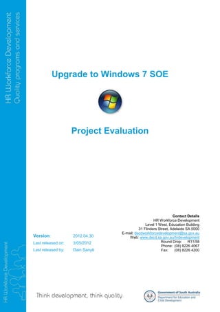 Upgrade to Windows 7 SOE




                    Project Evaluation




                                                                Contact Details
                                                    HR Workforce Development
                                               Level 1 West, Education Building
                                           31 Flinders Street, Adelaide SA 5000
                                 E-mail: decdworkforcedevelopment@sa.gov.au
Version:            2012.04.30       Web: www.decd.sa.gov.au/hrdevelopment
Last released on:   3/05/2012                            Round Drop:     R11/58
                                                         Phone: (08) 8226 4067
Last released by:   Dain Sanyë                           Fax:    (08) 8226 4200
 