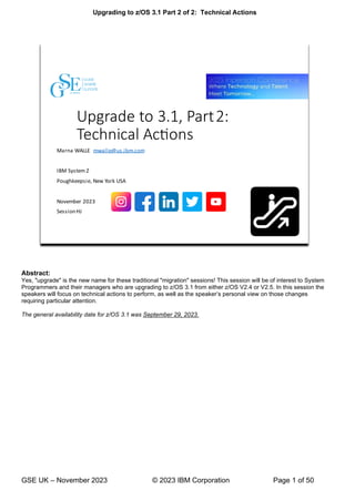 Upgrading to z/OS 3.1 Part 2 of 2: Technical Actions
GSE UK – November 2023 © 2023 IBM Corporation Page 1 of 50
Abstract:
Yes, "upgrade" is the new name for these traditional "migration" sessions! This session will be of interest to System
Programmers and their managers who are upgrading to z/OS 3.1 from either z/OS V2.4 or V2.5. In this session the
speakers will focus on technical actions to perform, as well as the speaker’s personal view on those changes
requiring particular attention.
The general availability date for z/OS 3.1 was September 29, 2023.
 