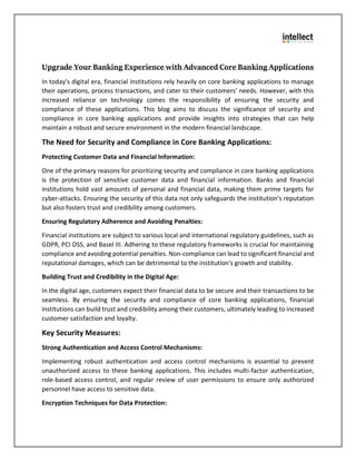Upgrade Your Banking Experience with Advanced Core Banking Applications
In today's digital era, financial institutions rely heavily on core banking applications to manage
their operations, process transactions, and cater to their customers' needs. However, with this
increased reliance on technology comes the responsibility of ensuring the security and
compliance of these applications. This blog aims to discuss the significance of security and
compliance in core banking applications and provide insights into strategies that can help
maintain a robust and secure environment in the modern financial landscape.
The Need for Security and Compliance in Core Banking Applications:
Protecting Customer Data and Financial Information:
One of the primary reasons for prioritizing security and compliance in core banking applications
is the protection of sensitive customer data and financial information. Banks and financial
institutions hold vast amounts of personal and financial data, making them prime targets for
cyber-attacks. Ensuring the security of this data not only safeguards the institution's reputation
but also fosters trust and credibility among customers.
Ensuring Regulatory Adherence and Avoiding Penalties:
Financial institutions are subject to various local and international regulatory guidelines, such as
GDPR, PCI DSS, and Basel III. Adhering to these regulatory frameworks is crucial for maintaining
compliance and avoiding potential penalties. Non-compliance can lead to significant financial and
reputational damages, which can be detrimental to the institution's growth and stability.
Building Trust and Credibility in the Digital Age:
In the digital age, customers expect their financial data to be secure and their transactions to be
seamless. By ensuring the security and compliance of core banking applications, financial
institutions can build trust and credibility among their customers, ultimately leading to increased
customer satisfaction and loyalty.
Key Security Measures:
Strong Authentication and Access Control Mechanisms:
Implementing robust authentication and access control mechanisms is essential to prevent
unauthorized access to these banking applications. This includes multi-factor authentication,
role-based access control, and regular review of user permissions to ensure only authorized
personnel have access to sensitive data.
Encryption Techniques for Data Protection:
 
