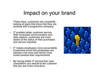 Impact on your brand
    These days, customers are constantly
    looking at signs that show that they are
    working with a progressive company.

•   IT enables better customer service.
    With increased communication and
    data capture, customers are more
    aware of the status of their purchases
    and service requests

•   IT makes employees more accountable.
    Customers know that employees are
    tracked a lot more and hence more
    tuned towards their requirements

•   By having better IT service than your
    competitors you should to the customer
    that you are more innovative
 