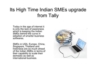 Its High Time Indian SMEs upgrade
             from Tally

 Today in the age of internet it
 is only the lack of awareness
 which is keeping the Indian
 SMEs behind the curve in
 adoption of smarter business
 softwares.

 SMEs in USA, Europe, China,
 Singapore, Thailand and
 Indonesia are so much ahead
 of the Indian SMEs in terms of
 their capability to scale their
 domestic as well as
 international business.
 