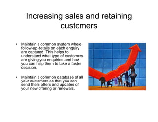 Increasing sales and retaining
               customers

•   Maintain a common system where
    follow-up details on each enquiry
    are captured. This helps to
    understand what type of customers
    are giving you enquiries and how
    you can help them to take a faster
    decision.

•   Maintain a common database of all
    your customers so that you can
    send them offers and updates of
    your new offering or renewals.
 
