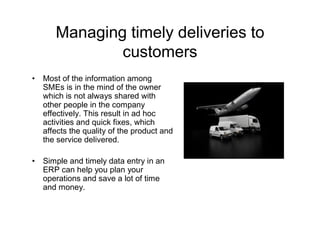 Managing timely deliveries to
               customers
•   Most of the information among
    SMEs is in the mind of the owner
    which is not always shared with
    other people in the company
    effectively. This result in ad hoc
    activities and quick fixes, which
    affects the quality of the product and
    the service delivered.

•   Simple and timely data entry in an
    ERP can help you plan your
    operations and save a lot of time
    and money.
 