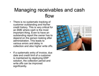 Managing receivables and cash
                 flow
•   There is no systematic tracking of
    customer outstanding and his/her
    credit history. This is very critical for
    an SME where cash is the most
    important thing. Even to have an
    outstanding report the owner has to
    depend on the person looking after
    administration. This leads to
    various errors and delay in
    collection and also higher write offs.

•   If a systematic entry of invoice, due
    date and credit limit of a customer
    is maintained by deploying ERP
    solution, the collection period and
    write offs can be improved
    significantly.
 