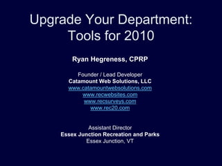 Upgrade Your Department:
     Tools for 2010
        Ryan Hegreness, CPRP

         Founder / Lead Developer
      Catamount Web Solutions, LLC
      www.catamountwebsolutions.com
          www.recwebsites.com
           www.recsurveys.com
             www.rec20.com


             Assistant Director
    Essex Junction Recreation and Parks
            Essex Junction, VT
 
