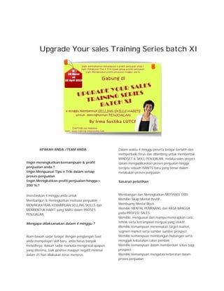 Upgrade Your sales Training Series batch XI




        APAKAH ANDA /TEAM ANDA                        Dalam waktu 4 minggu peserta belajar berlatih dan
                                                      memperbaiki terus dan dibimbing untuk membentuk
                                                      MINDSET & SKILL PENJUALAN, melalui sales project
Ingin meningkatkan kemampuan & profit                 dalam mengaplikasikan proses penjualan hingga
penjualan anda.?                                      tercipta sebuah HABITS baru yang benar dalam
Ingin Menguasai Tips n Trik dalam setiap              melakukan proses penjualan.
proses penjualan
Ingin Menigkatkan profit penjualan hingga>            Sasaran pelatihan
200 %?


Investasikan 4 minggu anda untuk                      Membangun dan Meningkatkan MOTIVASI DIRI
Membangun & meningkatkan motivasi penjualan -         Memiliki Sikap Mental Positif ,
MENINGKATKAN KEMAMPUAN SELLING SKILLS dan             Membuang Mental Block
MEMBENTUK HABIT yang BARU dalam PROSES                Memiliki MENTAL PEMENANG dan RASA BANGGA
PENJUALAN                                             pada PROFESI SALES
                                                      Memiliki, menguasai dan mampu menerapkan cara,
Mengapa dilaksanakan dalam 4 minggu ?                 tehnik serta ketrampilan menjual yang efektif.
                                                      Memiliki kemampuan menemukan target market,
                                                      segmen market serta sumber sumber prospect
Alam bawah sadar belajar dengan penglangan.Saat       Memiliki kemampuan membangun hubungan serta
anda mempelajari skill baru, anda harus banyak        menggali kebutuhan calon pembeli
melatihnya. Bawah sadar manusia menginstal apapun     Memiliki kemampuan dalam memberikan solusi bagi
yang diterima, baik positive maupun negatif minimal   prospect
dalam 21 hari dilakukan terus menerus.                Memiliki kemampuan mengatasi keberatan dalam
                                                      proses penjualan
 