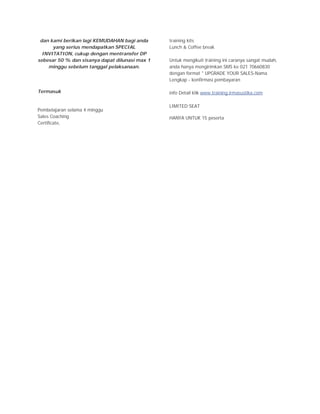 dan kami berikan lagi KEMUDAHAN bagi anda      training kits
      yang serius mendapatkan SPECIAL           Lunch & Coffee break
  INVITATION, cukup dengan mentransfer DP
sebesar 50 % dan sisanya dapat dilunasi max 1   Untuk mengikuti training ini caranya sangat mudah,
    minggu sebelum tanggal pelaksanaan.         anda hanya mengirimkan SMS ke 021 70660830
                                                dengan format " UPGRADE YOUR SALES-Nama
                                                Lengkap - konfirmasi pembayaran

Termasuk                                        info Detail klik www.training.irmasustika.com

                                                LIMITED SEAT
Pembelajaran selama 4 minggu
Sales Coaching                                  HANYA UNTUK 15 peserta
Certificate,
 