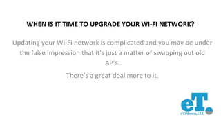 WHEN IS IT TIME TO UPGRADE YOUR WI-FI NETWORK?
Updating your Wi-Fi network is complicated and you may be under
the false impression that it's just a matter of swapping out old
AP’s.
There’s a great deal more to it.
 
