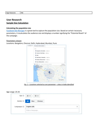 App​ ​features NA
User​ ​Research
Sample​ ​Size​ ​Calculation
Calculating​ ​the​ ​population​ ​size
Facebook​ ​Ads​ ​Manager​​ ​is​ ​a​ ​great​ ​tool​ ​to​ ​capture​ ​the​ ​population​ ​size.​ ​Based​ ​on​ ​certain​ ​necessary
parameters,​ ​it​ ​recalculates​ ​the​ ​audience​ ​size​ ​and​ ​displays​ ​a​ ​number​ ​signifying​ ​the​ ​“Potential​ ​Reach”​ ​of
the​ ​campaign.
Parameters​ ​chosen
Locations:​ ​Bangalore,​ ​Chennai,​ ​Delhi,​ ​Hyderabad,​ ​Mumbai,​ ​Pune
Fig.​ ​1​ ​–​ ​Locations​ ​selected​ ​as​ ​one​ ​parameter​ ​–​ ​cities​ ​in​ ​India​ ​identified
Age​ ​range:​ ​25-35
 