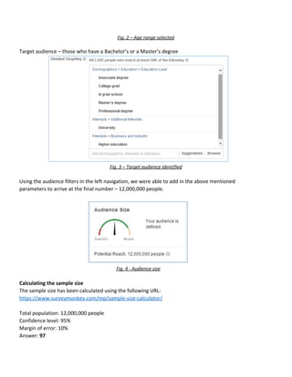 Fig.​ ​2​ ​–​ ​Age​ ​range​ ​selected
Target​ ​audience​ ​–​ ​those​ ​who​ ​have​ ​a​ ​Bachelor’s​ ​or​ ​a​ ​Master’s​ ​degree
Fig.​ ​3​ ​–​ ​Target​ ​audience​ ​identified
Using​ ​the​ ​audience​ ​filters​ ​in​ ​the​ ​left​ ​navigation,​ ​we​ ​were​ ​able​ ​to​ ​add​ ​in​ ​the​ ​above​ ​mentioned
parameters​ ​to​ ​arrive​ ​at​ ​the​ ​final​ ​number​ ​–​ ​12,000,000​ ​people.
Fig.​ ​4​ ​-​ ​Audience​ ​size
Calculating​ ​the​ ​sample​ ​size
The​ ​sample​ ​size​ ​has​ ​been​ ​calculated​ ​using​ ​the​ ​following​ ​URL:
https://www.surveymonkey.com/mp/sample-size-calculator/
Total​ ​population:​ ​12,000,000​ ​people
Confidence​ ​level:​ ​95%
Margin​ ​of​ ​error:​ ​10%
Answer:​ ​​97
 