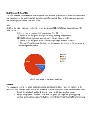User​ ​Research​ ​Analysis
The​ ​user​ ​research​ ​conducted​ ​was​ ​primarily​ ​done​ ​using​ ​a​ ​survey​ ​questionnaire.​ ​Based​ ​on​ ​the​ ​objective
and​ ​hypothesis​ ​of​ ​the​ ​project,​ ​certain​ ​questions​ ​were​ ​formulated.​ ​Based​ ​on​ ​the​ ​responses​ ​received,
the​ ​following​ ​observations​ ​have​ ​been​ ​made.
Age
88.5%​ ​of​ ​the​ ​total​ ​responses​ ​received​ ​are​ ​in​ ​the​ ​age​ ​group​ ​of​ ​24-35.​ ​What​ ​we​ ​potentially​ ​can​ ​infer
from​ ​this​ ​data:
● Online​ ​courses​ ​are​ ​popular​ ​in​ ​the​ ​age​ ​group​ ​of​ ​24-35
o​​ ​​ ​​ ​​People​ ​in​ ​this​ ​age​ ​group​ ​are​ ​typically​ ​young​ ​working​ ​professionals
● 11.5%​ ​of​ ​the​ ​total​ ​responses​ ​received​ ​are​ ​in​ ​the​ ​age​ ​group​ ​of​ ​16-24
o​​ ​​ ​​ ​​People​ ​in​ ​this​ ​age​ ​group​ ​are​ ​normally​ ​young​ ​college/Bachelor​ ​students
o​​ ​​ ​​ ​​Although​ ​it’s​ ​not​ ​topping​ ​the​ ​chart,​ ​but​ ​it​ ​does​ ​seem​ ​like​ ​people​ ​in​ ​this​ ​age​ ​group​ ​are
considering​ ​online​ ​courses
Fig.​ ​6​ ​–​ ​Age​ ​group​ ​of​ ​the​ ​target​ ​audience
Location
The​ ​survey​ ​was​ ​sent​ ​to​ ​our​ ​target​ ​audience​ ​with​ ​no​ ​location​ ​restrictions.​ ​However,​ ​majority​ ​of​ ​the
responses​ ​have​ ​been​ ​gathered​ ​from​ ​Noida​ ​and​ ​Pune.​ ​Possible​ ​deductions​ ​based​ ​on​ ​the​ ​data​ ​received:
● People​ ​living​ ​in​ ​tier​ ​1​ ​and​ ​tier​ ​2​ ​cities​ ​are​ ​interested​ ​in​ ​taking​ ​online​ ​courses
● People​ ​living​ ​in​ ​tier​ ​1​ ​and​ ​tier​ ​2​ ​cities​ ​with​ ​the​ ​given​ ​age​ ​range​ ​are​ ​typically​ ​young
working​ ​professionals,​ ​fresher’s,​ ​students​ ​currently​ ​studying​ ​or​ ​looking​ ​for​ ​an​ ​internship
 