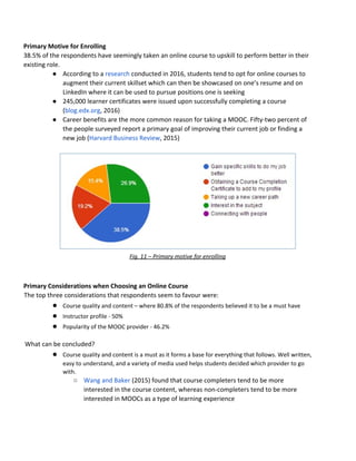 Primary​ ​Motive​ ​for​ ​Enrolling
38.5%​ ​of​ ​the​ ​respondents​ ​have​ ​seemingly​ ​taken​ ​an​ ​online​ ​course​ ​to​ ​upskill​ ​to​ ​perform​ ​better​ ​in​ ​their
existing​ ​role.
● According​ ​to​ ​a​​ ​​research​​ ​conducted​ ​in​ ​2016,​ ​students​ ​tend​ ​to​ ​opt​ ​for​ ​online​ ​courses​ ​to
augment​ ​their​ ​current​ ​skillset​ ​which​ ​can​ ​then​ ​be​ ​showcased​ ​on​ ​one’s​ ​resume​ ​and​ ​on
LinkedIn​ ​where​ ​it​ ​can​ ​be​ ​used​ ​to​ ​pursue​ ​positions​ ​one​ ​is​ ​seeking
● 245,000​ ​learner​ ​certificates​ ​were​ ​issued​ ​upon​ ​successfully​ ​completing​ ​a​ ​course
(​blog.edx.org​,​ ​2016)
● Career​ ​benefits​ ​are​ ​the​ ​more​ ​common​ ​reason​ ​for​ ​taking​ ​a​ ​MOOC.​ ​Fifty-two​ ​percent​ ​of
the​ ​people​ ​surveyed​ ​report​ ​a​ ​primary​ ​goal​ ​of​ ​improving​ ​their​ ​current​ ​job​ ​or​ ​finding​ ​a
new​ ​job​ ​(​Harvard​ ​Business​ ​Review​,​ ​2015)
Fig.​ ​11​ ​–​ ​Primary​ ​motive​ ​for​ ​enrolling
Primary​ ​Considerations​ ​when​ ​Choosing​ ​an​ ​Online​ ​Course
The​ ​top​ ​three​ ​considerations​ ​that​ ​respondents​ ​seem​ ​to​ ​favour​ ​were:
● Course​ ​quality​ ​and​ ​content​ ​–​ ​where​ ​80.8%​ ​of​ ​the​ ​respondents​ ​believed​ ​it​ ​to​ ​be​ ​a​ ​must​ ​have
● Instructor​ ​profile​ ​-​ ​50%
● Popularity​ ​of​ ​the​ ​MOOC​ ​provider​ ​-​ ​46.2%
What​ ​can​ ​be​ ​concluded?
● Course​ ​quality​ ​and​ ​content​ ​is​ ​a​ ​must​ ​as​ ​it​ ​forms​ ​a​ ​base​ ​for​ ​everything​ ​that​ ​follows.​ ​Well​ ​written,
easy​ ​to​ ​understand,​ ​and​ ​a​ ​variety​ ​of​ ​media​ ​used​ ​helps​ ​students​ ​decided​ ​which​ ​provider​ ​to​ ​go
with.
○ Wang​ ​and​ ​Baker​​ ​(2015)​ ​found​ ​that​ ​course​ ​completers​ ​tend​ ​to​ ​be​ ​more
interested​ ​in​ ​the​ ​course​ ​content,​ ​whereas​ ​non-completers​ ​tend​ ​to​ ​be​ ​more
interested​ ​in​ ​MOOCs​ ​as​ ​a​ ​type​ ​of​ ​learning​ ​experience
 