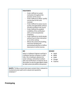 PAIN​ ​POINTS
- Finds​ ​it​ ​difficult​ ​to​ ​sustain
motivation​ ​throughout​ ​the
duration​ ​of​ ​the​ ​course
- Finds​ ​it​ ​difficult​ ​to​ ​afford​ ​​ ​quality
courses​ ​due​ ​to​ ​the​ ​costs
involved.
- Finds​ ​it​ ​difficult​ ​to​ ​assess​ ​course
quality​ ​and​ ​applicability​ ​without
actually​ ​enrolling​ ​in​ ​the​ ​course
- Finds​ ​it​ ​difficult​ ​to​ ​establish
credibility​ ​of​ ​the​ ​certification
with​ ​current​ ​and​ ​potential
employers
- Finds​ ​it​ ​difficult​ ​to​ ​clarify​ ​doubts
without​ ​face-to-face​ ​interaction
in​ ​an​ ​online​ ​setting
- Misses​ ​the​ ​community​ ​building,
classroom​ ​bonding​ ​and
personalised​ ​attention​ ​of​ ​offline
classrooms​ ​in​ ​online​ ​courses.
BIO
Astha​ ​is​ ​a​ ​Software​ ​Engineer​ ​working​ ​in
a​ ​Software​ ​Services​ ​company​ ​in​ ​urban
India.​ ​She​ ​is​ ​looking​ ​to​ ​advance​ ​her
career​ ​and​ ​pay,​ ​and​ ​wishes​ ​to​ ​obtain
skills​ ​and​ ​certifications​ ​to​ ​help​ ​her​ ​do​ ​so.
She​ ​prefers​ ​to​ ​pay​ ​through​ ​digital​ ​modes
for​ ​both​ ​online​ ​and​ ​offline​ ​transactions.
BRANDS
● Apple
● BMW
● SONY
● Google
● Caprese
QUOTE:​ ​“​I’d​ ​like​ ​a​ ​course​ ​that​ ​covers​ ​content​ ​that​ ​is​ ​relevant​ ​to
my​ ​desired​ ​career​ ​path​ ​and​ ​is​ ​valued​ ​and​ ​reputed​ ​by
employers.​”
Prototyping
 