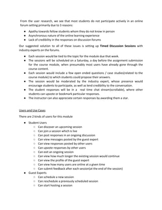From the user research, we see that most students do not participate actively in an online
forum​ ​setting​ ​primarily​ ​due​ ​to​ ​3​ ​reasons:
● Apathy​ ​towards​ ​fellow​ ​students​ ​whom​ ​they​ ​do​ ​not​ ​know​ ​in​ ​person
● Asynchronous​ ​nature​ ​of​ ​the​ ​online​ ​learning​ ​experience
● Lack​ ​of​ ​credibility​ ​in​ ​the​ ​responses​ ​on​ ​discussion​ ​forums
Our suggested solution to all of these issues is setting up ​Timed Discussion Sessions with
industry​ ​experts​ ​on​ ​the​ ​forums.
● Each​ ​session​ ​would​ ​be​ ​tied​ ​to​ ​the​ ​topic​ ​for​ ​the​ ​module​ ​due​ ​that​ ​week.
● The sessions will be scheduled on a Saturday, a day before the assignment submission
for the course module, when presumably most users have already gone through the
course​ ​content.
● Each session would include a few open ended questions / case studies(related to the
course​ ​module)​ ​to​ ​which​ ​students​ ​could​ ​propose​ ​their​ ​answers.
● The session would be moderated by the industry expert, whose presence would
encourage​ ​students​ ​to​ ​participate,​ ​as​ ​well​ ​as​ ​lend​ ​credibility​ ​to​ ​the​ ​conversation.
● The student responses will be in a real time chat stream)scrollable), where other
students​ ​can​ ​upvote​ ​or​ ​bookmark​ ​particular​ ​responses.
● The​ ​instructor​ ​can​ ​also​ ​appreciate​ ​certain​ ​responses​ ​by​ ​awarding​ ​them​ ​a​ ​star.
Users​ ​and​ ​Use​ ​Cases
There​ ​are​ ​2​ ​kinds​ ​of​ ​users​ ​for​ ​this​ ​module
● Student​ ​Users
○ Can​ ​discover​ ​an​ ​upcoming​ ​session
○ Can​ ​join​ ​a​ ​session​ ​which​ ​is​ ​live
○ Can​ ​post​ ​responses​ ​in​ ​an​ ​ongoing​ ​discussion
○ Can​ ​view​ ​messages​ ​posted​ ​by​ ​the​ ​guest​ ​expert
○ Can​ ​view​ ​responses​ ​posted​ ​by​ ​other​ ​users
○ Can​ ​upvote​ ​responses​ ​by​ ​other​ ​users
○ Can​ ​exit​ ​an​ ​ongoing​ ​session
○ Can​ ​view​ ​how​ ​much​ ​longer​ ​the​ ​existing​ ​session​ ​would​ ​continue
○ Can​ ​view​ ​the​ ​profile​ ​of​ ​the​ ​guest​ ​expert
○ Can​ ​view​ ​how​ ​many​ ​users​ ​are​ ​online​ ​at​ ​a​ ​given​ ​time
○ Can​ ​submit​ ​feedback​ ​after​ ​each​ ​session(at​ ​the​ ​end​ ​of​ ​the​ ​session)
● Guest​ ​Experts
○ Can​ ​schedule​ ​a​ ​new​ ​session
○ Can​ ​reschedule​ ​a​ ​previously​ ​scheduled​ ​session
○ Can​ ​start​ ​hosting​ ​a​ ​session
 
