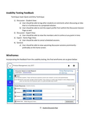 Usability​ ​Testing​ ​Feedback
Technique​ ​Used:​ ​Quick​ ​and​ ​Dirty​ ​Technique
1) Discussion​ ​-​ ​Student​ ​View:
a) User​ ​should​ ​be​ ​able​ ​to​ ​tag​ ​other​ ​students​ ​on​ ​comments​ ​when​ ​discussing​ ​an​ ​idea
that​ ​is​ ​in​ ​furtherance​ ​to​ ​a​ ​proposed​ ​solution.
b) User​ ​should​ ​be​ ​able​ ​to​ ​visit​ ​the​ ​expert​ ​profile​ ​from​ ​withint​ ​the​ ​Discussion​ ​Session
Page​ ​as​ ​well.
2) Discussion​ ​-​ ​Expert​ ​View:
a) User​ ​should​ ​be​ ​able​ ​to​ ​view​ ​the​ ​members​ ​who’re​ ​online​ ​at​ ​any​ ​point​ ​in​ ​time.
3) Expert​ ​-​ ​Home​ ​Page​ ​View:
a) User​ ​should​ ​be​ ​able​ ​to​ ​cancel​ ​scheduled​ ​sessions.
4) General:
a) User​ ​should​ ​be​ ​able​ ​to​ ​view​ ​upcoming​ ​discussion​ ​sessions​ ​prominently​ ​-
preferably​ ​on​ ​the​ ​home​ ​screen.
Wireframes
Incorporating​ ​the​ ​feedback​ ​from​ ​the​ ​usability​ ​testing,​ ​the​ ​final​ ​wireframes​ ​are​ ​as​ ​given​ ​below:
1) Student​ ​Discussion​ ​Page
 