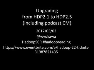 Upgrading
from	HDP2.1	to	HDP2.5
(Including	podcast	CM)
2017/03/03
@wyukawa
HadoopSCR	#hadoopreading
https://www.eventbrite.com/e/hadoop-22-tickets-
31987821435
 