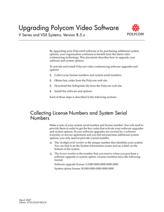 Upgrading Polycom Video Software
V Series and VSX Systems, Version 8.5.x



                            By upgrading your Polycom® software or by purchasing additional system
                            options, your organization continues to benefit from the latest video
                            conferencing technology. This document describes how to upgrade your
                            software and system options.

                            To activate and install Polycom video conferencing software upgrades and
                            options:

                            1.   Collect your license numbers and system serial numbers.

                            2.   Obtain key codes from the Polycom web site.

                            3.   Download the Softupdate file from the Polycom web site.

                            4.   Install the software and options.

                            Each of these steps is described in the following sections.




          Collecting License Numbers and System Serial
          Numbers
                            Make a note of your system serial number and license number. You will need to
                            provide them in order to get the key codes that activate your software upgrades
                            and system options. If your software upgrades are covered by a software
                            warranty or service agreement and you did not purchase additional system
                            options, you only need to provide a serial number.
                            ❑    The 14-digit serial number is the unique number that identifies your system.
                                 You can find it on the System Information screen and on a label on the
                                 bottom of the system.
                            ❑    The license number is the number that you receive when you purchase a
                                 software upgrade or system option. License numbers have the following
                                 format:
                                 Software upgrade license: U1000-0000-0000-0000-0000
                                 System option license: K1000-0000-0000-0000-0000




March 2007
Edition: 3725-23547-003/A
 