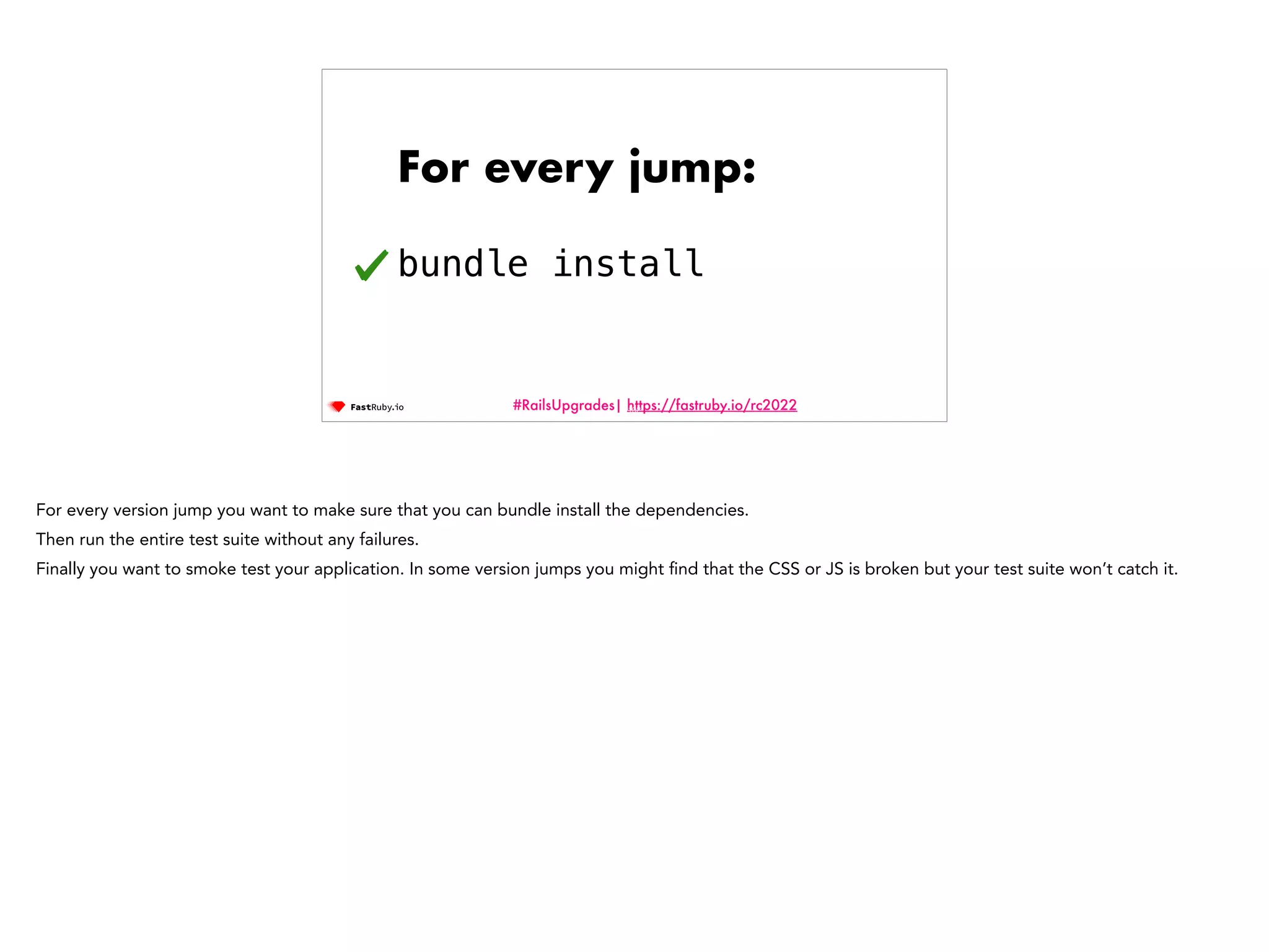 #RailsUpgrades| https://fastruby.io/rc2022 For every jump: bundle install 102 For every version jump you want to make sure that you can bundle install the dependencies. Then run the entire test suite without any failures. Finally you want to smoke test your application. In some version jumps you might fi nd that the CSS or JS is broken but your test suite won’t catch it. 