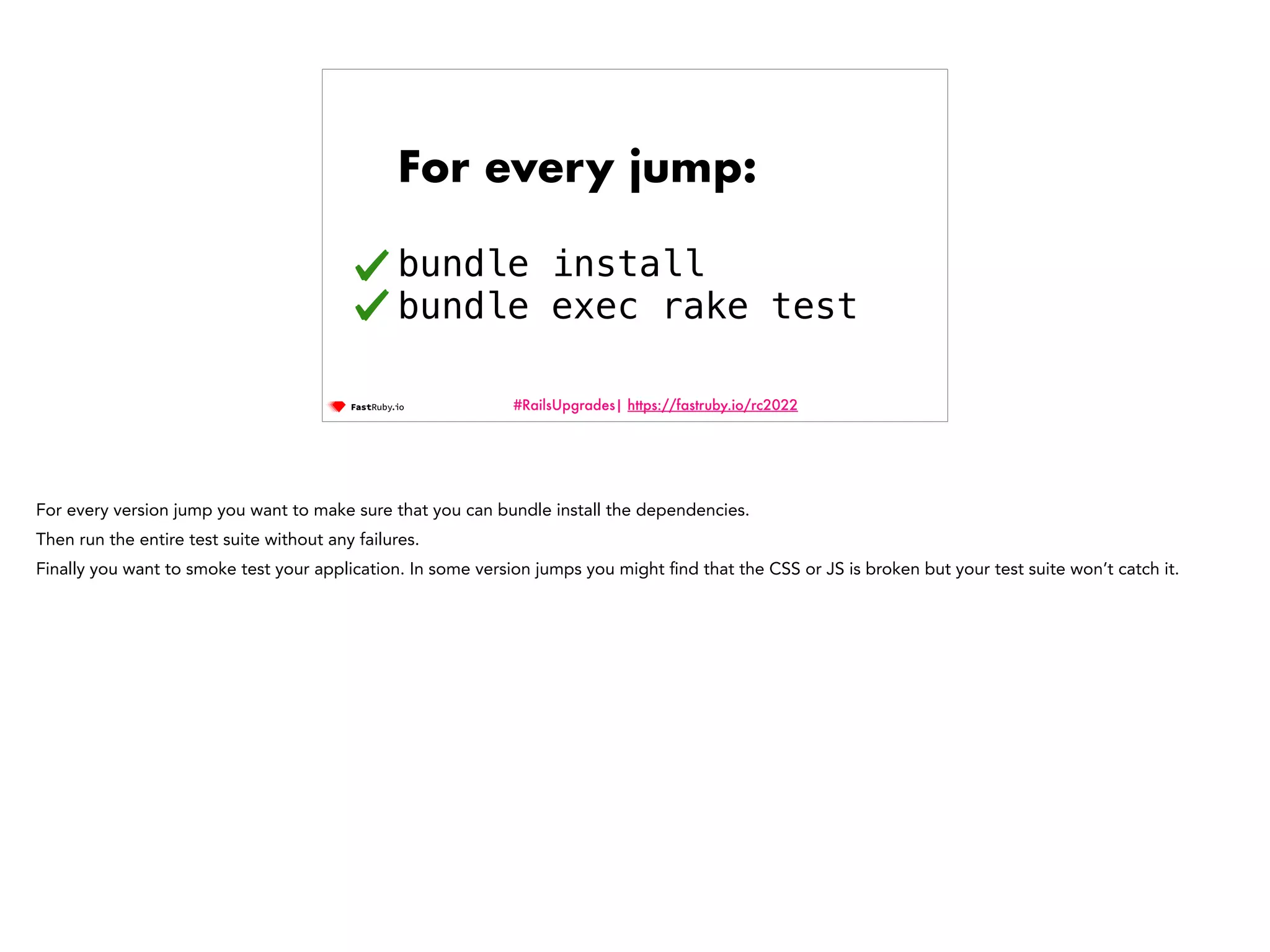 #RailsUpgrades| https://fastruby.io/rc2022 For every jump: bundle install bundle exec rake test For every version jump you want to make sure that you can bundle install the dependencies. Then run the entire test suite without any failures. Finally you want to smoke test your application. In some version jumps you might fi nd that the CSS or JS is broken but your test suite won’t catch it. 