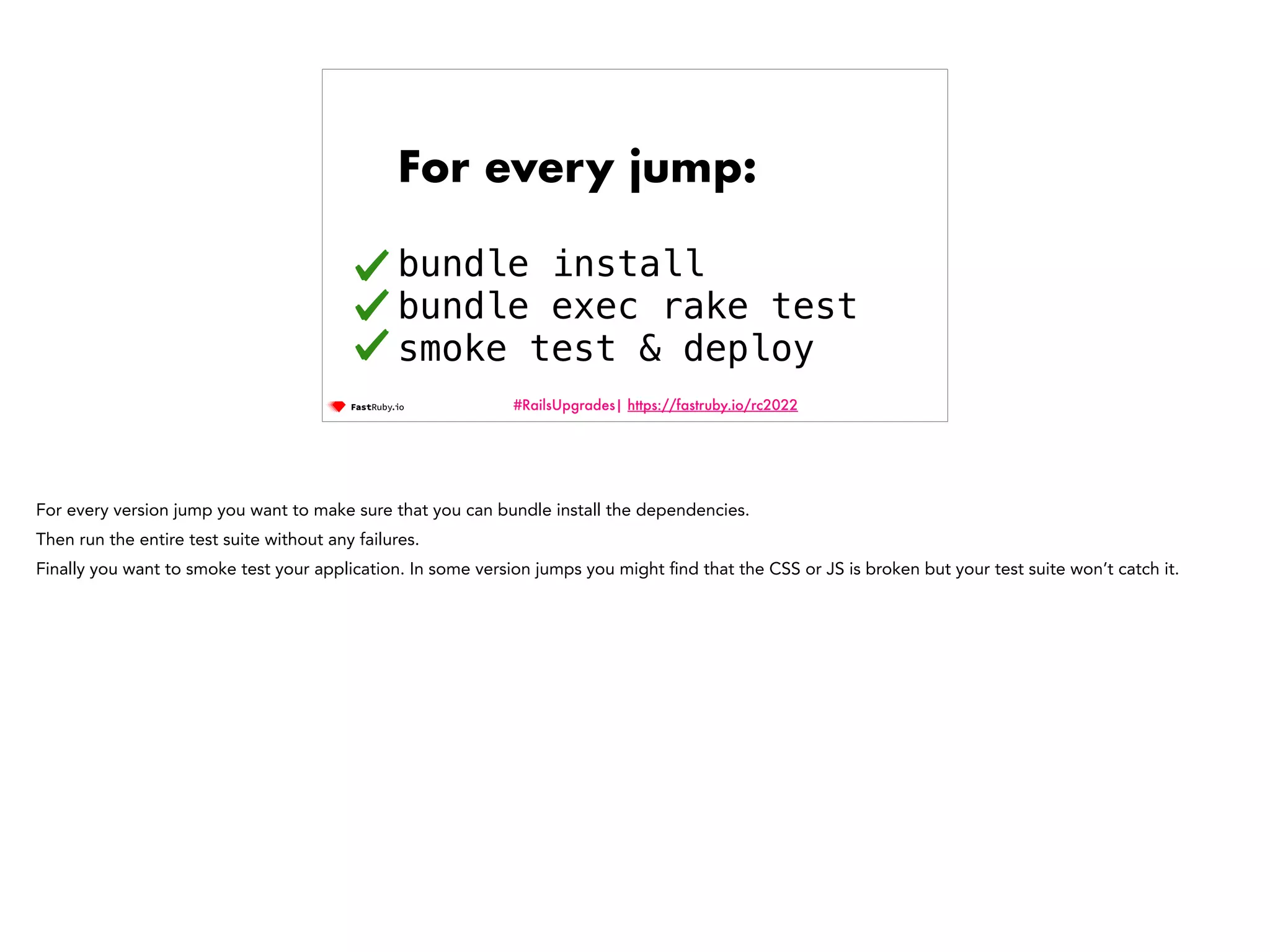 #RailsUpgrades| https://fastruby.io/rc2022 For every jump: bundle install bundle exec rake test smoke test & deploy For every version jump you want to make sure that you can bundle install the dependencies. Then run the entire test suite without any failures. Finally you want to smoke test your application. In some version jumps you might fi nd that the CSS or JS is broken but your test suite won’t catch it. 