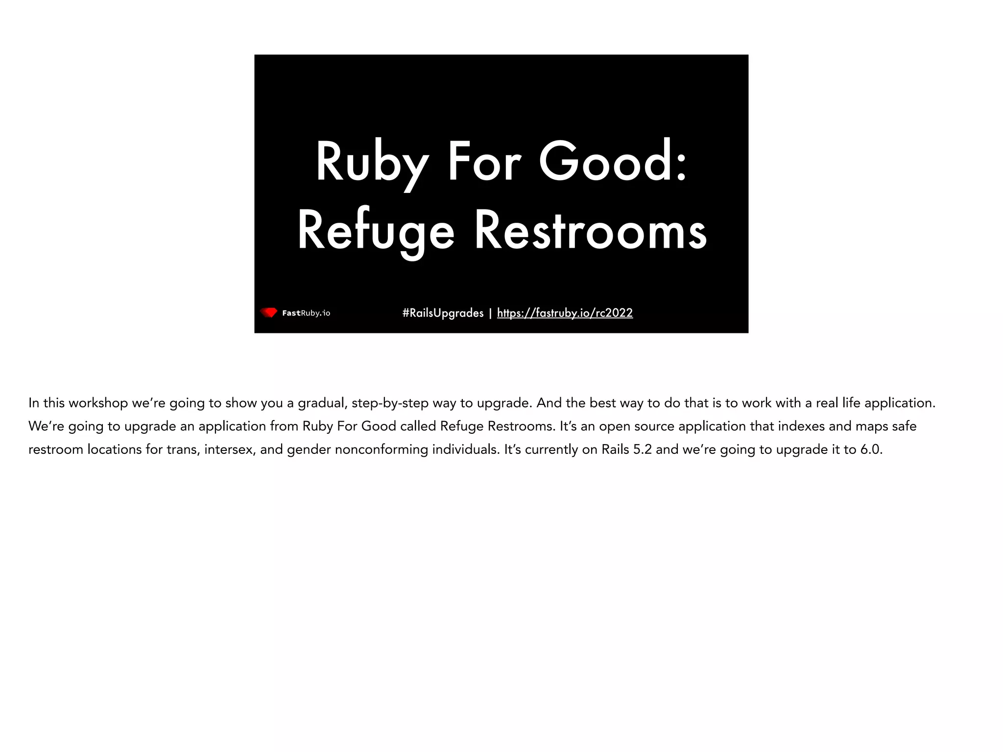 #RailsUpgrades | https://fastruby.io/rc2022 Ruby For Good: Refuge Restrooms In this workshop we’re going to show you a gradual, step-by-step way to upgrade. And the best way to do that is to work with a real life application. We’re going to upgrade an application from Ruby For Good called Refuge Restrooms. It’s an open source application that indexes and maps safe restroom locations for trans, intersex, and gender nonconforming individuals. It’s currently on Rails 5.2 and we’re going to upgrade it to 6.0. 