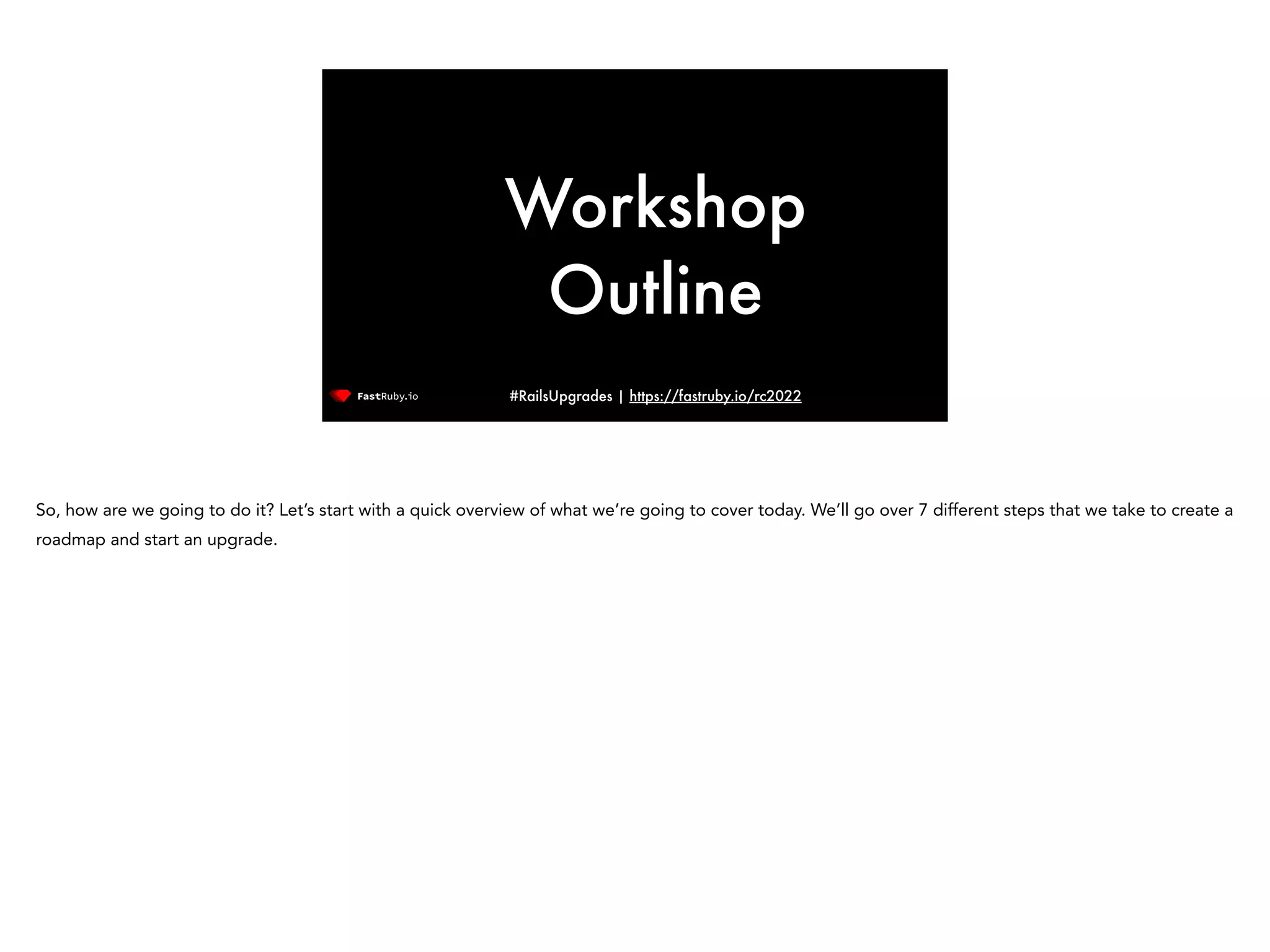 #RailsUpgrades | https://fastruby.io/rc2022 Workshop Outline So, how are we going to do it? Let’s start with a quick overview of what we’re going to cover today. We’ll go over 7 different steps that we take to create a roadmap and start an upgrade. 