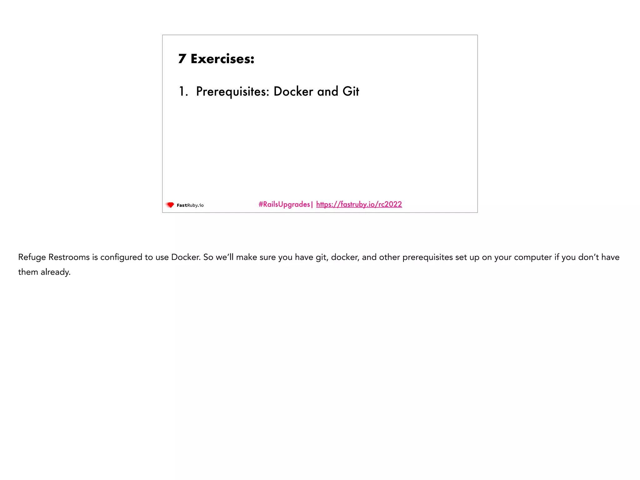 #RailsUpgrades| https://fastruby.io/rc2022 7 Exercises: 1. Prerequisites: Docker and Git Refuge Restrooms is con fi gured to use Docker. So we’ll make sure you have git, docker, and other prerequisites set up on your computer if you don’t have them already. 