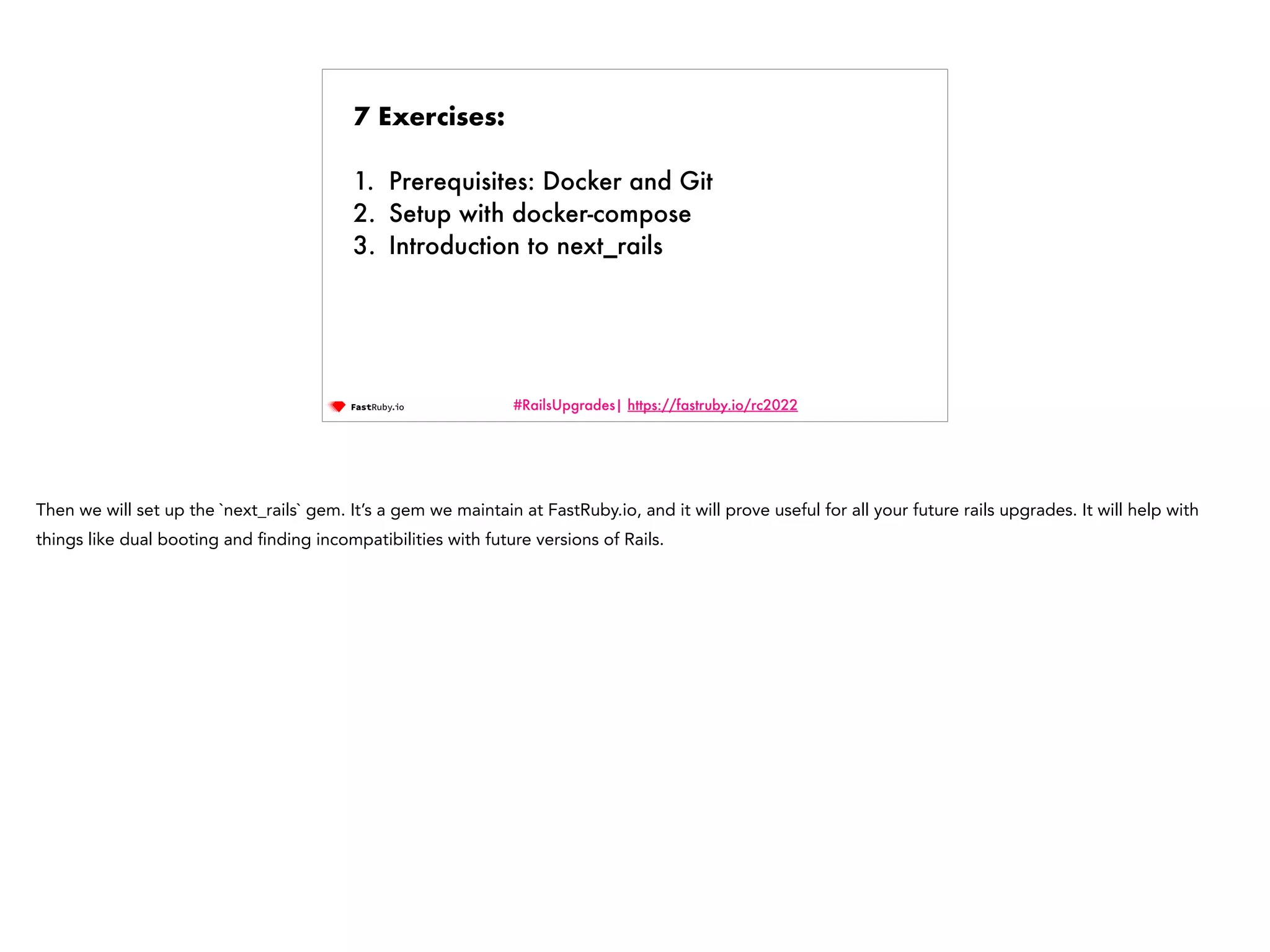#RailsUpgrades| https://fastruby.io/rc2022 7 Exercises: 1. Prerequisites: Docker and Git 2. Setup with docker-compose 3. Introduction to next_rails Then we will set up the `next_rails` gem. It’s a gem we maintain at FastRuby.io, and it will prove useful for all your future rails upgrades. It will help with things like dual booting and fi nding incompatibilities with future versions of Rails. 