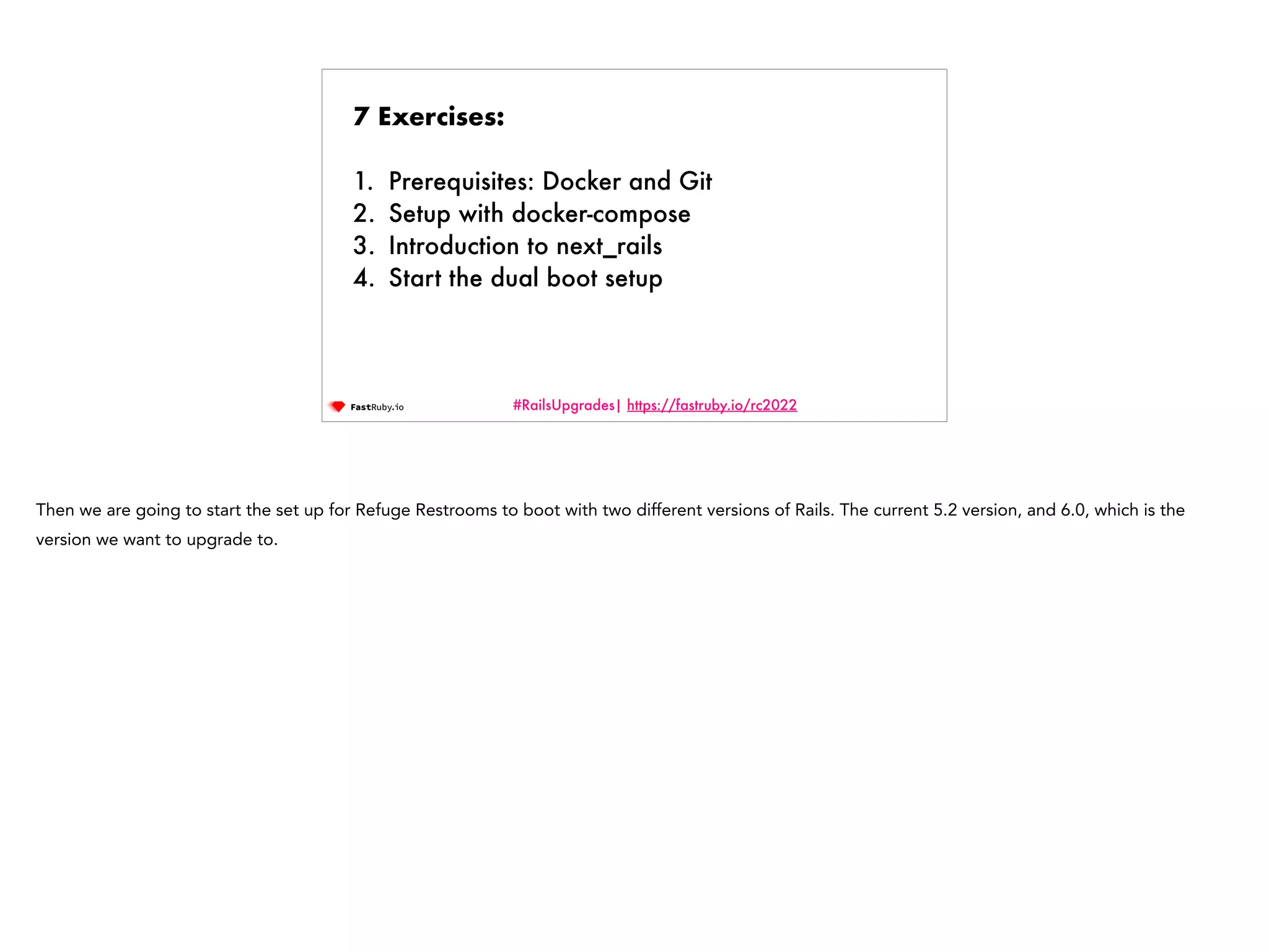 #RailsUpgrades| https://fastruby.io/rc2022 7 Exercises: 1. Prerequisites: Docker and Git 2. Setup with docker-compose 3. Introduction to next_rails 4. Start the dual boot setup Then we are going to start the set up for Refuge Restrooms to boot with two different versions of Rails. The current 5.2 version, and 6.0, which is the version we want to upgrade to. 