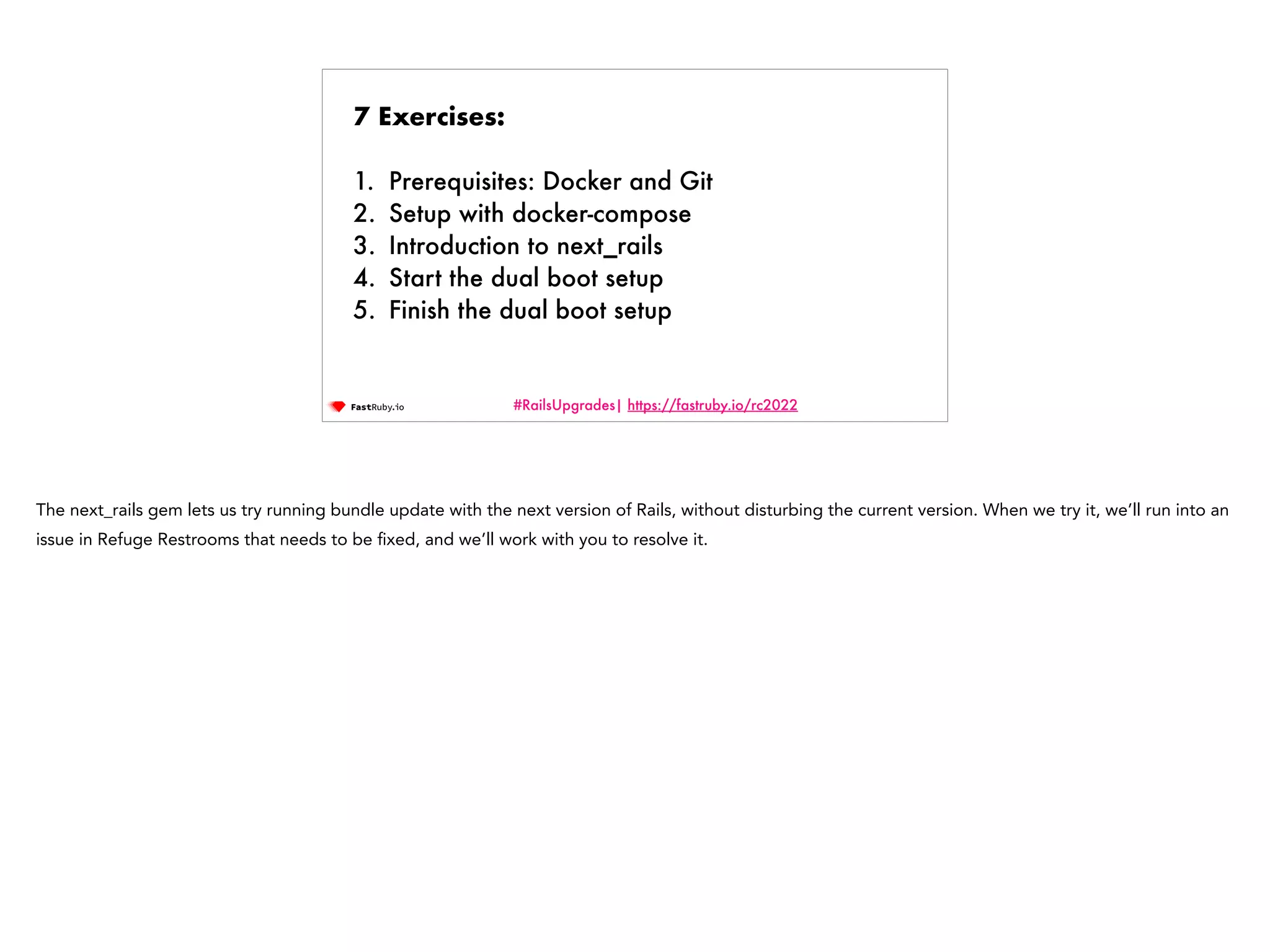 #RailsUpgrades| https://fastruby.io/rc2022 7 Exercises: 1. Prerequisites: Docker and Git 2. Setup with docker-compose 3. Introduction to next_rails 4. Start the dual boot setup 5. Finish the dual boot setup The next_rails gem lets us try running bundle update with the next version of Rails, without disturbing the current version. When we try it, we’ll run into an issue in Refuge Restrooms that needs to be fi xed, and we’ll work with you to resolve it. 