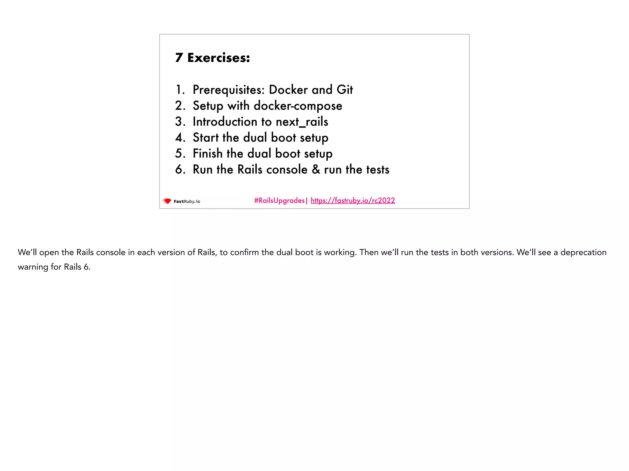 #RailsUpgrades| https://fastruby.io/rc2022 7 Exercises: 1. Prerequisites: Docker and Git 2. Setup with docker-compose 3. Introduction to next_rails 4. Start the dual boot setup 5. Finish the dual boot setup 6. Run the Rails console & run the tests We’ll open the Rails console in each version of Rails, to con fi rm the dual boot is working. Then we’ll run the tests in both versions. We’ll see a deprecation warning for Rails 6. 