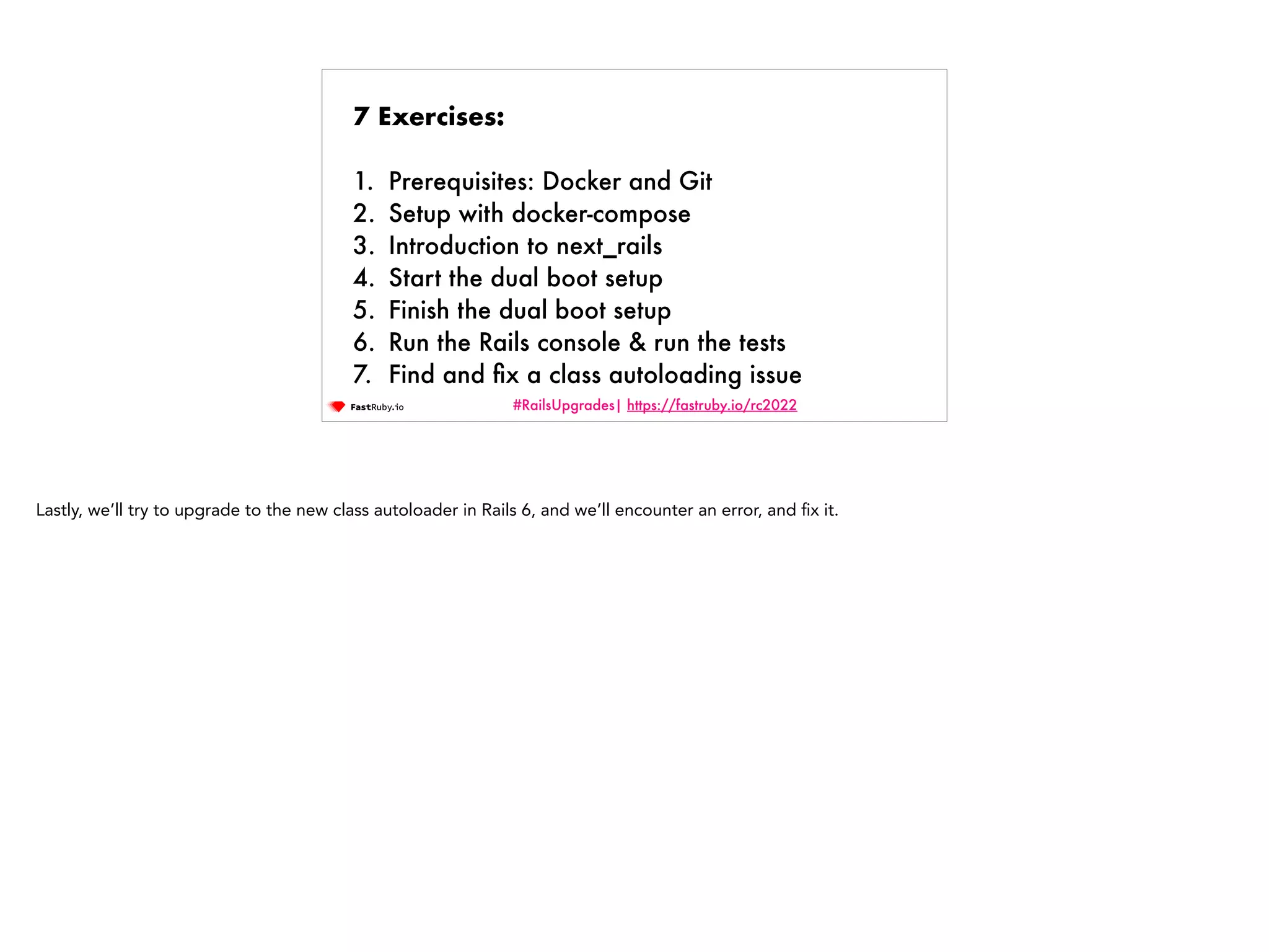 #RailsUpgrades| https://fastruby.io/rc2022 7 Exercises: 1. Prerequisites: Docker and Git 2. Setup with docker-compose 3. Introduction to next_rails 4. Start the dual boot setup 5. Finish the dual boot setup 6. Run the Rails console & run the tests 7. Find and fi x a class autoloading issue Lastly, we’ll try to upgrade to the new class autoloader in Rails 6, and we’ll encounter an error, and fi x it. 