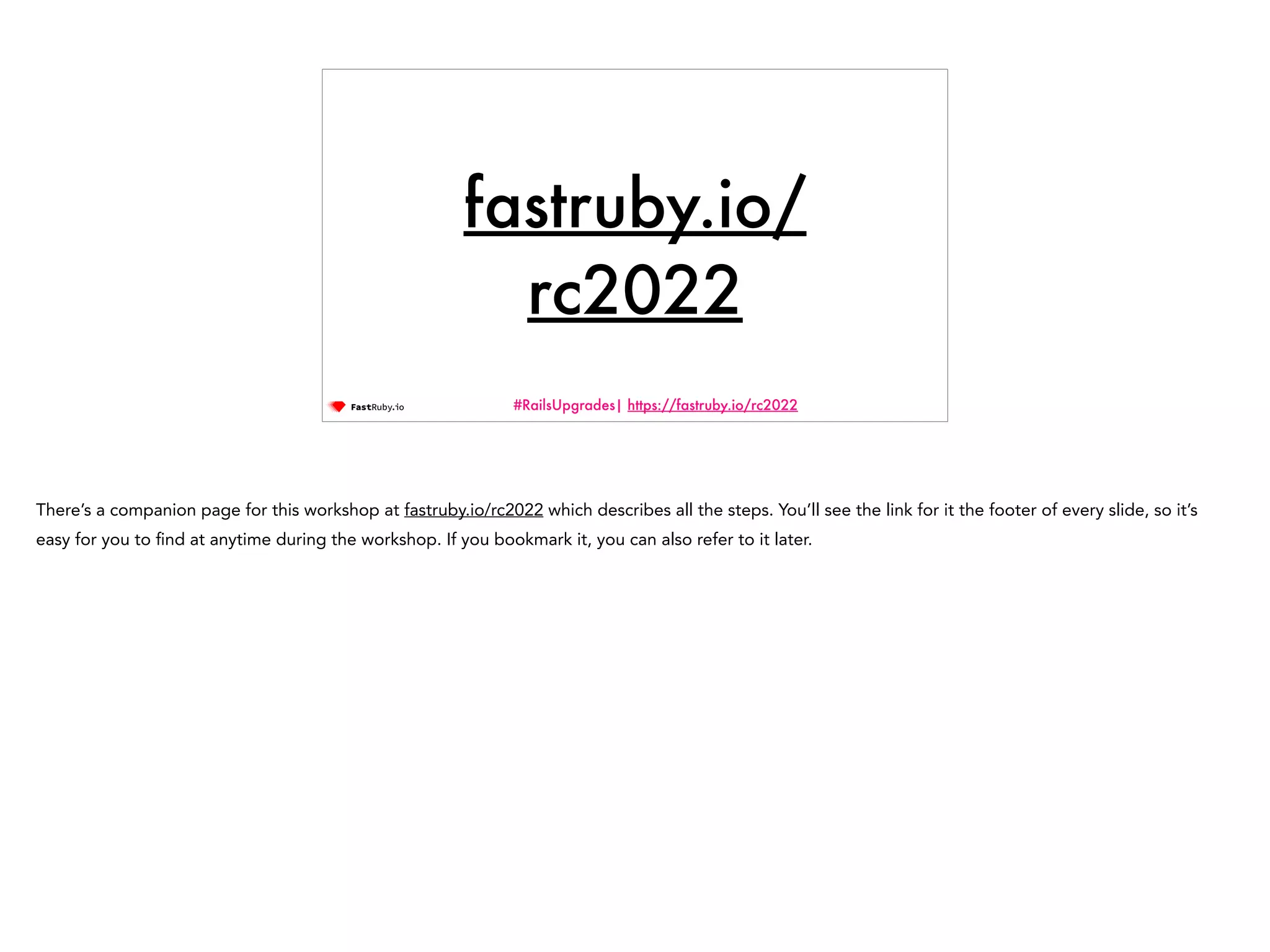 #RailsUpgrades| https://fastruby.io/rc2022 fastruby.io/ rc2022 There’s a companion page for this workshop at fastruby.io/rc2022 which describes all the steps. You’ll see the link for it the footer of every slide, so it’s easy for you to fi nd at anytime during the workshop. If you bookmark it, you can also refer to it later. 