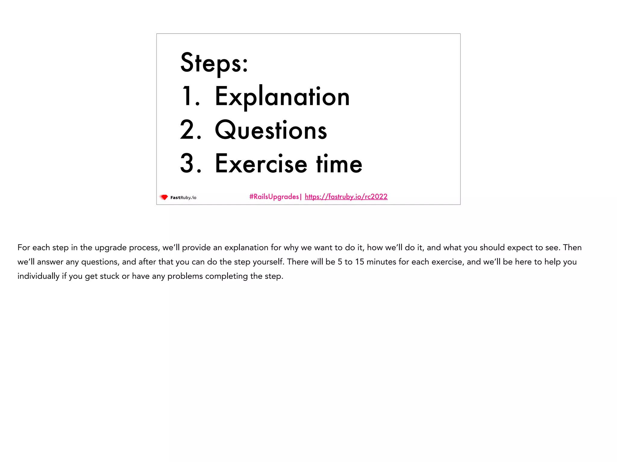 #RailsUpgrades| https://fastruby.io/rc2022 Steps: 1. Explanation 2. Questions 3. Exercise time For each step in the upgrade process, we’ll provide an explanation for why we want to do it, how we’ll do it, and what you should expect to see. Then we’ll answer any questions, and after that you can do the step yourself. There will be 5 to 15 minutes for each exercise, and we’ll be here to help you individually if you get stuck or have any problems completing the step. 