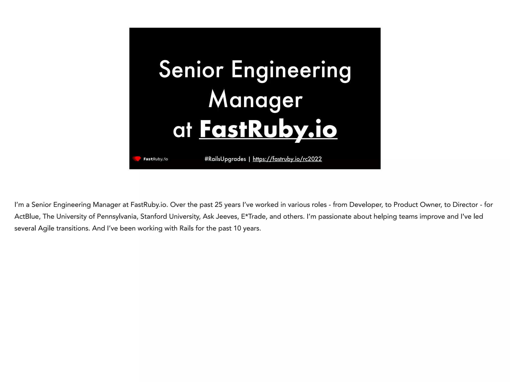 #RailsUpgrades | https://fastruby.io/rc2022 Senior Engineering Manager at FastRuby.io I’m a Senior Engineering Manager at FastRuby.io. Over the past 25 years I’ve worked in various roles - from Developer, to Product Owner, to Director - for ActBlue, The University of Pennsylvania, Stanford University, Ask Jeeves, E*Trade, and others. I’m passionate about helping teams improve and I've led several Agile transitions. And I’ve been working with Rails for the past 10 years. 