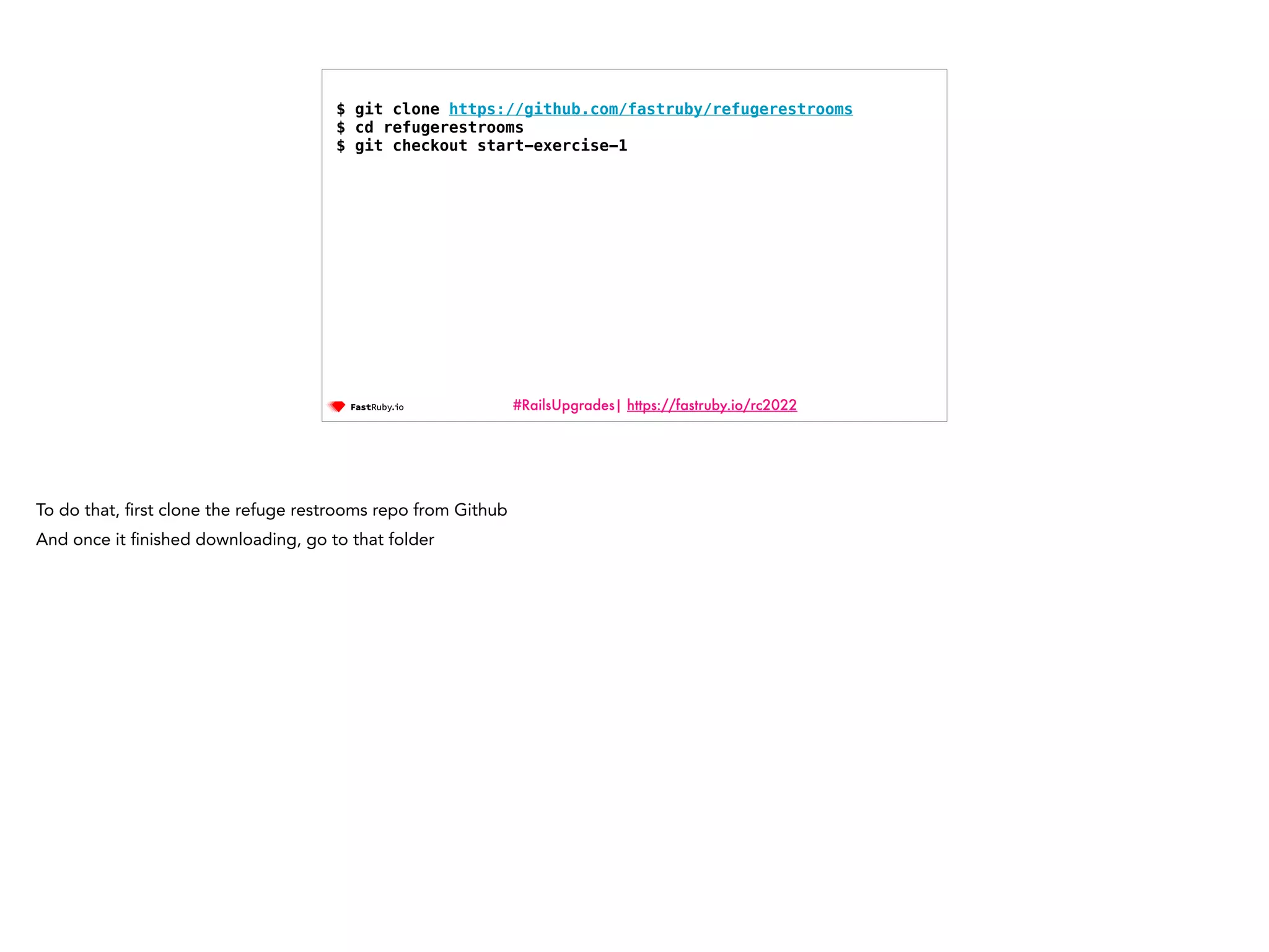 #RailsUpgrades| https://fastruby.io/rc2022 $ git clone https://github.com/fastruby/refugerestrooms $ cd refugerestrooms $ git checkout start-exercise-1 To do that, fi rst clone the refuge restrooms repo from Github And once it fi nished downloading, go to that folder 