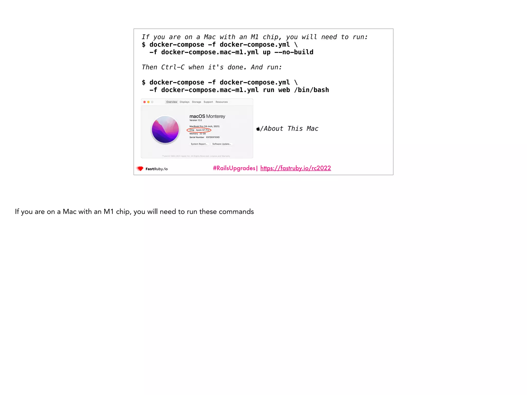 #RailsUpgrades| https://fastruby.io/rc2022 If you are on a Mac with an M1 chip, you will need to run: $ docker-compose -f docker-compose.yml -f docker-compose.mac-m1.yml up --no-build   Then Ctrl-C when it's done. And run: $ docker-compose -f docker-compose.yml -f docker-compose.mac-m1.yml run web /bin/bash /About This Mac If you are on a Mac with an M1 chip, you will need to run these commands 