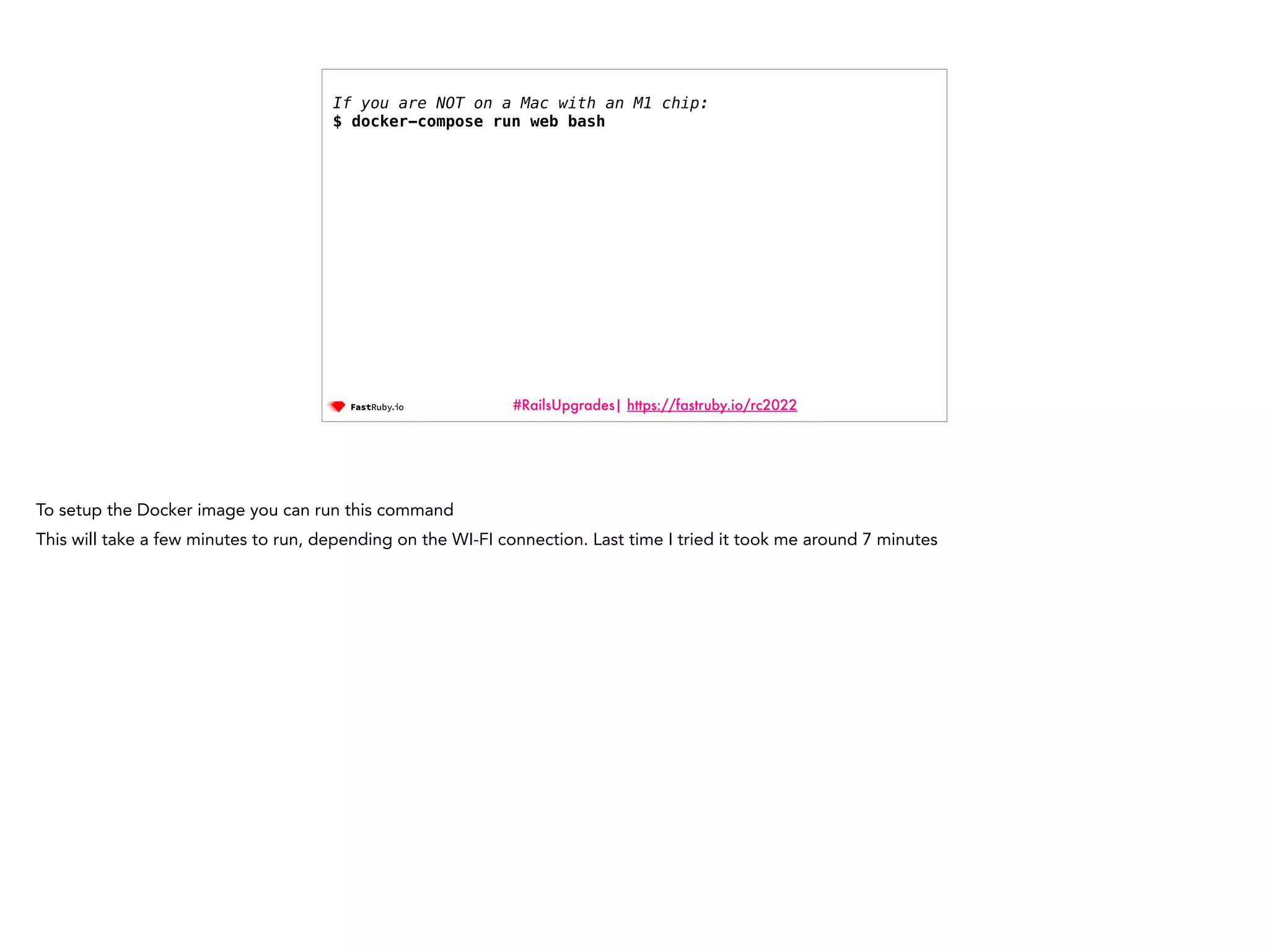 #RailsUpgrades| https://fastruby.io/rc2022 If you are NOT on a Mac with an M1 chip: $ docker-compose run web bash To setup the Docker image you can run this command This will take a few minutes to run, depending on the WI-FI connection. Last time I tried it took me around 7 minutes 