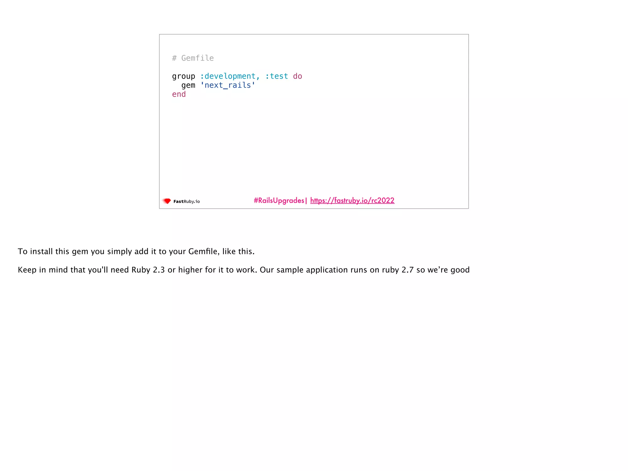 #RailsUpgrades| https://fastruby.io/rc2022 # Gemfile group :development, :test do gem 'next_rails' end To install this gem you simply add it to your Gem fi le, like this. Keep in mind that you'll need Ruby 2.3 or higher for it to work. Our sample application runs on ruby 2.7 so we’re good 