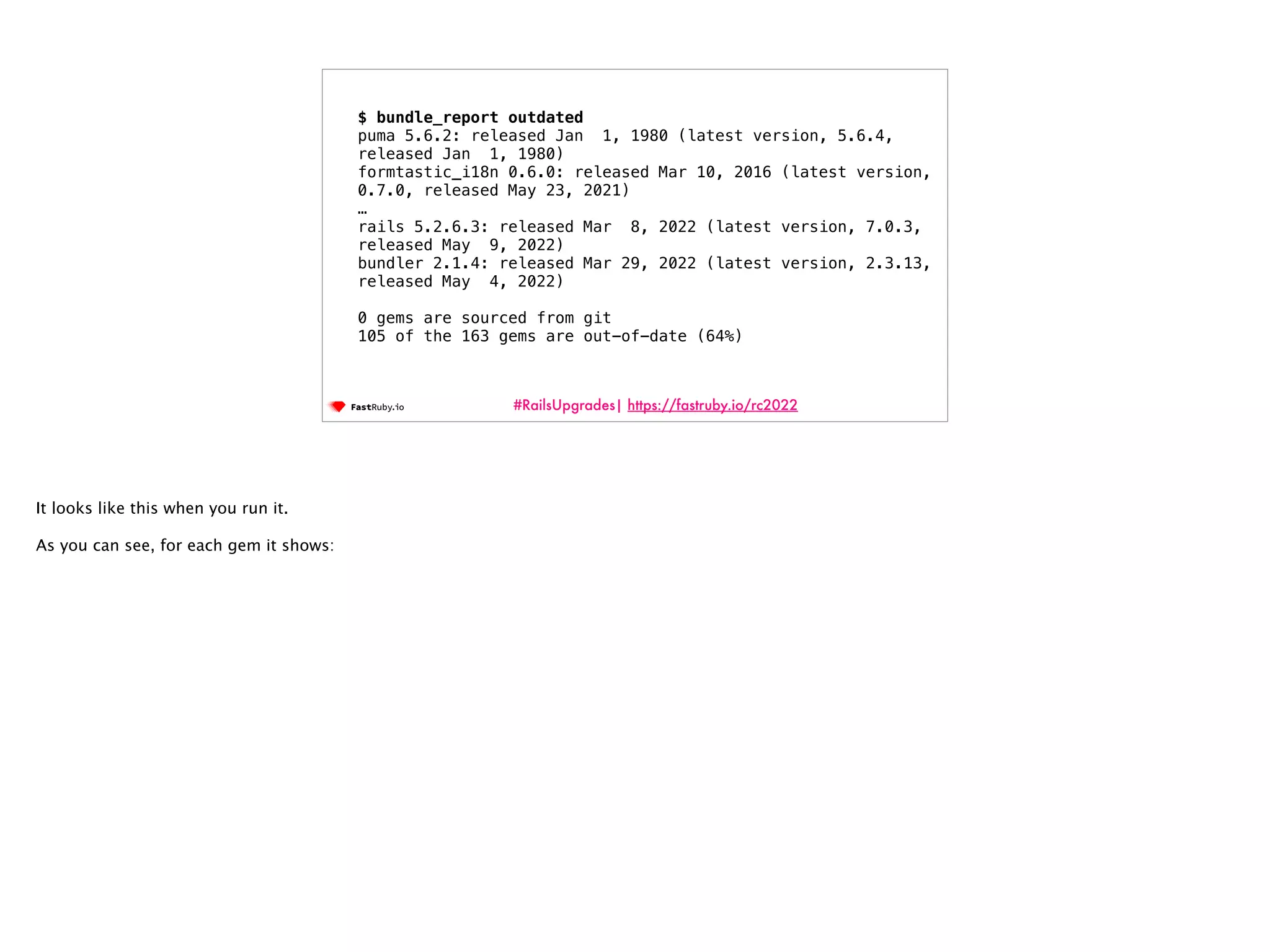 #RailsUpgrades| https://fastruby.io/rc2022 $ bundle_report outdated puma 5.6.2: released Jan 1, 1980 (latest version, 5.6.4, released Jan 1, 1980) formtastic_i18n 0.6.0: released Mar 10, 2016 (latest version, 0.7.0, released May 23, 2021) … rails 5.2.6.3: released Mar 8, 2022 (latest version, 7.0.3, released May 9, 2022) bundler 2.1.4: released Mar 29, 2022 (latest version, 2.3.13, released May 4, 2022) 0 gems are sourced from git 105 of the 163 gems are out-of-date (64%) It looks like this when you run it. As you can see, for each gem it shows: 