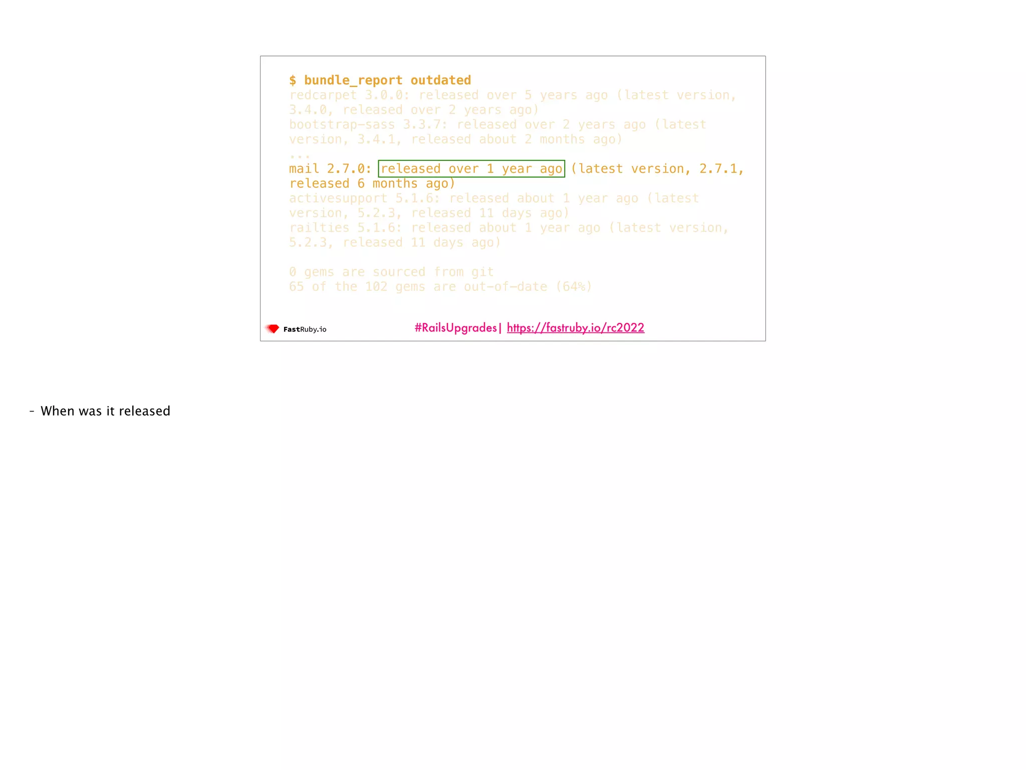 #RailsUpgrades| https://fastruby.io/rc2022 $ bundle_report outdated redcarpet 3.0.0: released over 5 years ago (latest version, 3.4.0, released over 2 years ago) bootstrap-sass 3.3.7: released over 2 years ago (latest version, 3.4.1, released about 2 months ago) ... mail 2.7.0: released over 1 year ago (latest version, 2.7.1, released 6 months ago) activesupport 5.1.6: released about 1 year ago (latest version, 5.2.3, released 11 days ago) railties 5.1.6: released about 1 year ago (latest version, 5.2.3, released 11 days ago) 0 gems are sourced from git 65 of the 102 gems are out-of-date (64%) - When was it released 