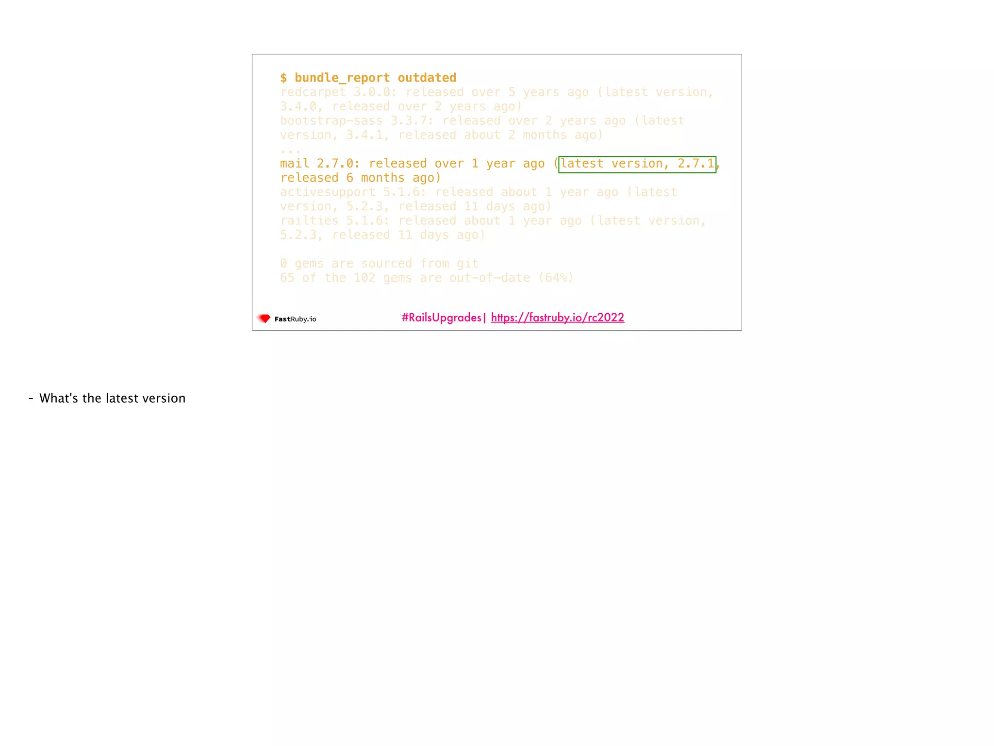 #RailsUpgrades| https://fastruby.io/rc2022 $ bundle_report outdated redcarpet 3.0.0: released over 5 years ago (latest version, 3.4.0, released over 2 years ago) bootstrap-sass 3.3.7: released over 2 years ago (latest version, 3.4.1, released about 2 months ago) ... mail 2.7.0: released over 1 year ago (latest version, 2.7.1, released 6 months ago) activesupport 5.1.6: released about 1 year ago (latest version, 5.2.3, released 11 days ago) railties 5.1.6: released about 1 year ago (latest version, 5.2.3, released 11 days ago) 0 gems are sourced from git 65 of the 102 gems are out-of-date (64%) - What's the latest version 