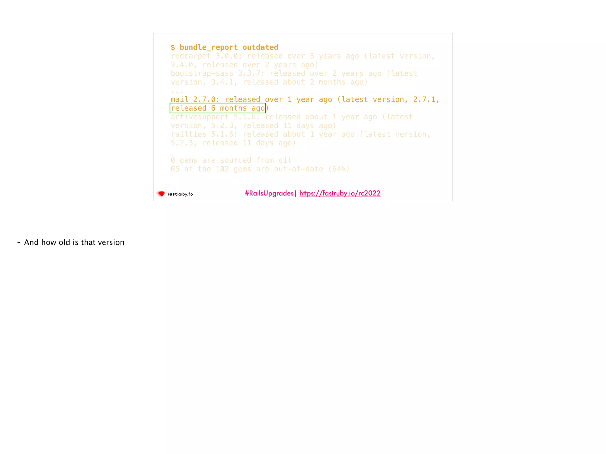 #RailsUpgrades| https://fastruby.io/rc2022 $ bundle_report outdated redcarpet 3.0.0: released over 5 years ago (latest version, 3.4.0, released over 2 years ago) bootstrap-sass 3.3.7: released over 2 years ago (latest version, 3.4.1, released about 2 months ago) ... mail 2.7.0: released over 1 year ago (latest version, 2.7.1, released 6 months ago) activesupport 5.1.6: released about 1 year ago (latest version, 5.2.3, released 11 days ago) railties 5.1.6: released about 1 year ago (latest version, 5.2.3, released 11 days ago) 0 gems are sourced from git 65 of the 102 gems are out-of-date (64%) - And how old is that version 