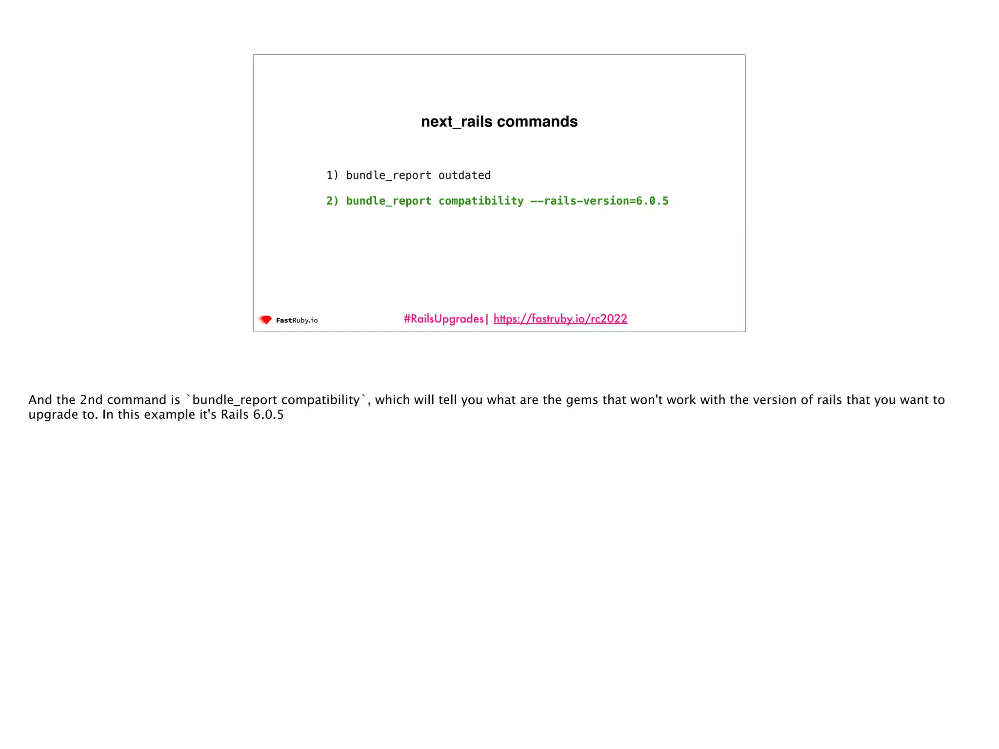 #RailsUpgrades| https://fastruby.io/rc2022 1) bundle_report outdated 2) bundle_report compatibility —-rails-version=6.0.5 next_rails commands And the 2nd command is `bundle_report compatibility`, which will tell you what are the gems that won't work with the version of rails that you want to upgrade to. In this example it's Rails 6.0.5 