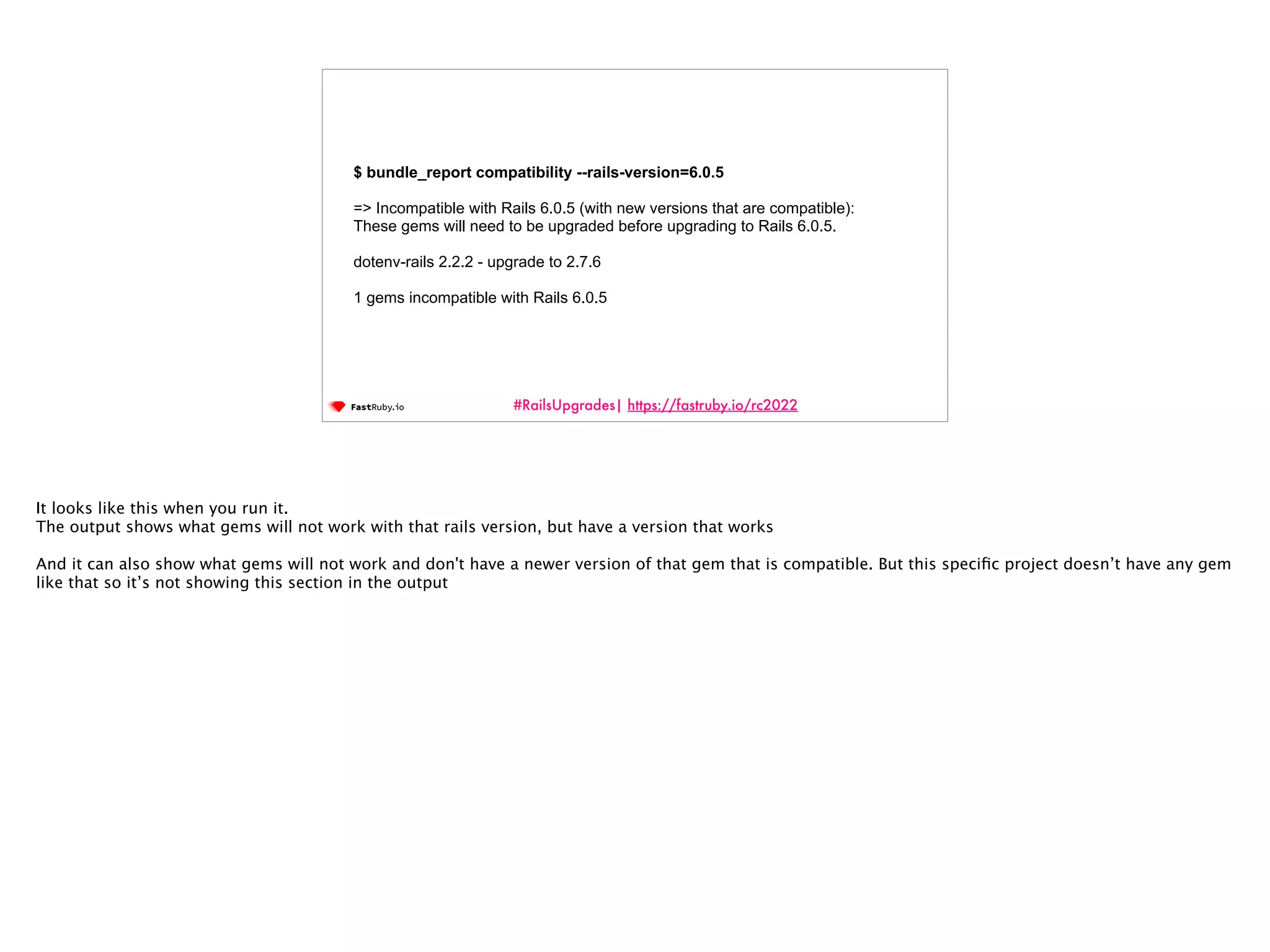 #RailsUpgrades| https://fastruby.io/rc2022 $ bundle_report compatibility --rails-version=6.0.5 => Incompatible with Rails 6.0.5 (with new versions that are compatible): These gems will need to be upgraded before upgrading to Rails 6.0.5. dotenv-rails 2.2.2 - upgrade to 2.7.6 1 gems incompatible with Rails 6.0.5 It looks like this when you run it. The output shows what gems will not work with that rails version, but have a version that works And it can also show what gems will not work and don't have a newer version of that gem that is compatible. But this speci fi c project doesn’t have any gem like that so it’s not showing this section in the output 
