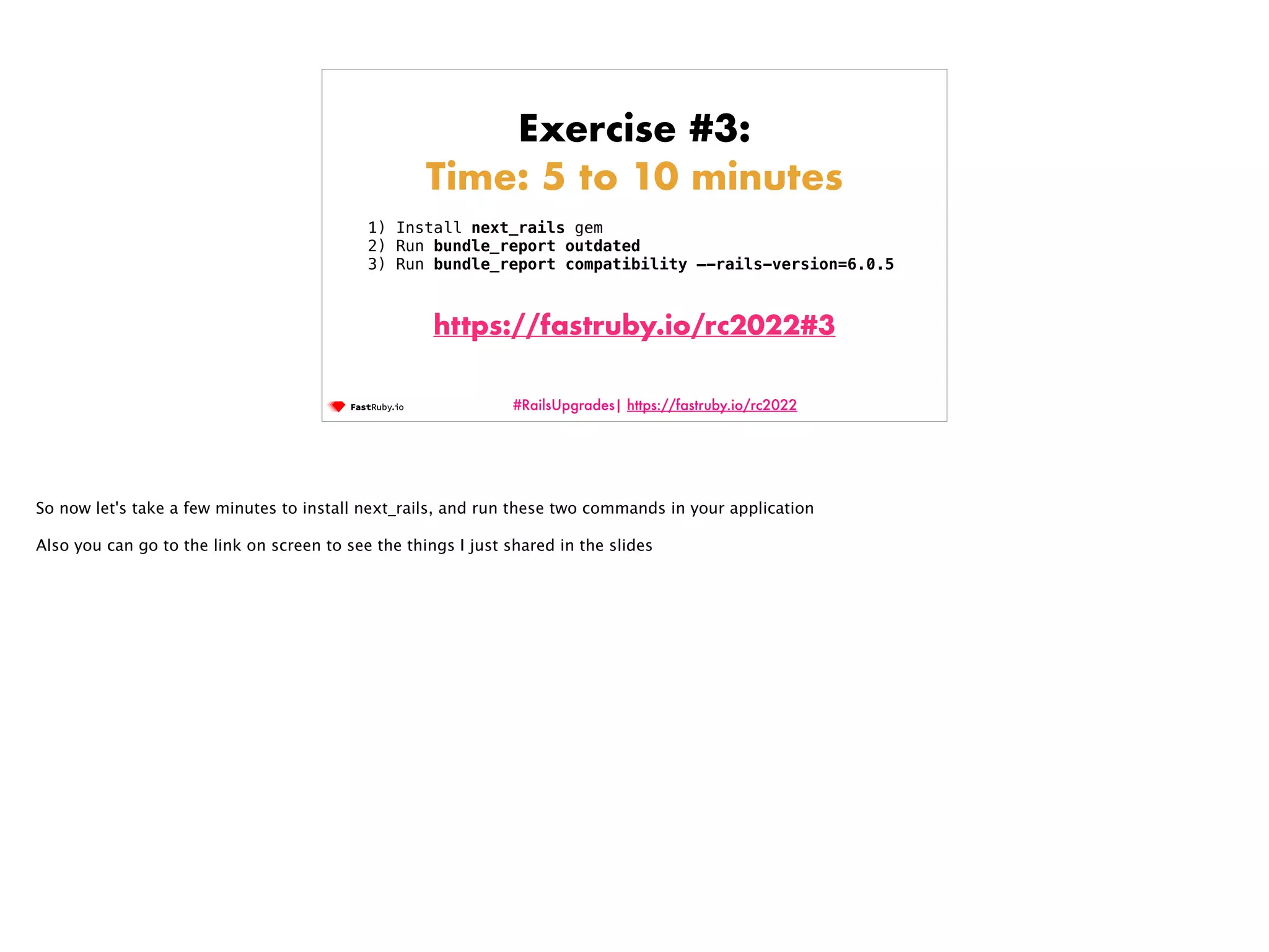 #RailsUpgrades| https://fastruby.io/rc2022 Exercise #3: Time: 5 to 10 minutes 1) Install next_rails gem 2) Run bundle_report outdated 3) Run bundle_report compatibility —-rails-version=6.0.5 https://fastruby.io/rc2022#3 So now let's take a few minutes to install next_rails, and run these two commands in your application Also you can go to the link on screen to see the things I just shared in the slides 
