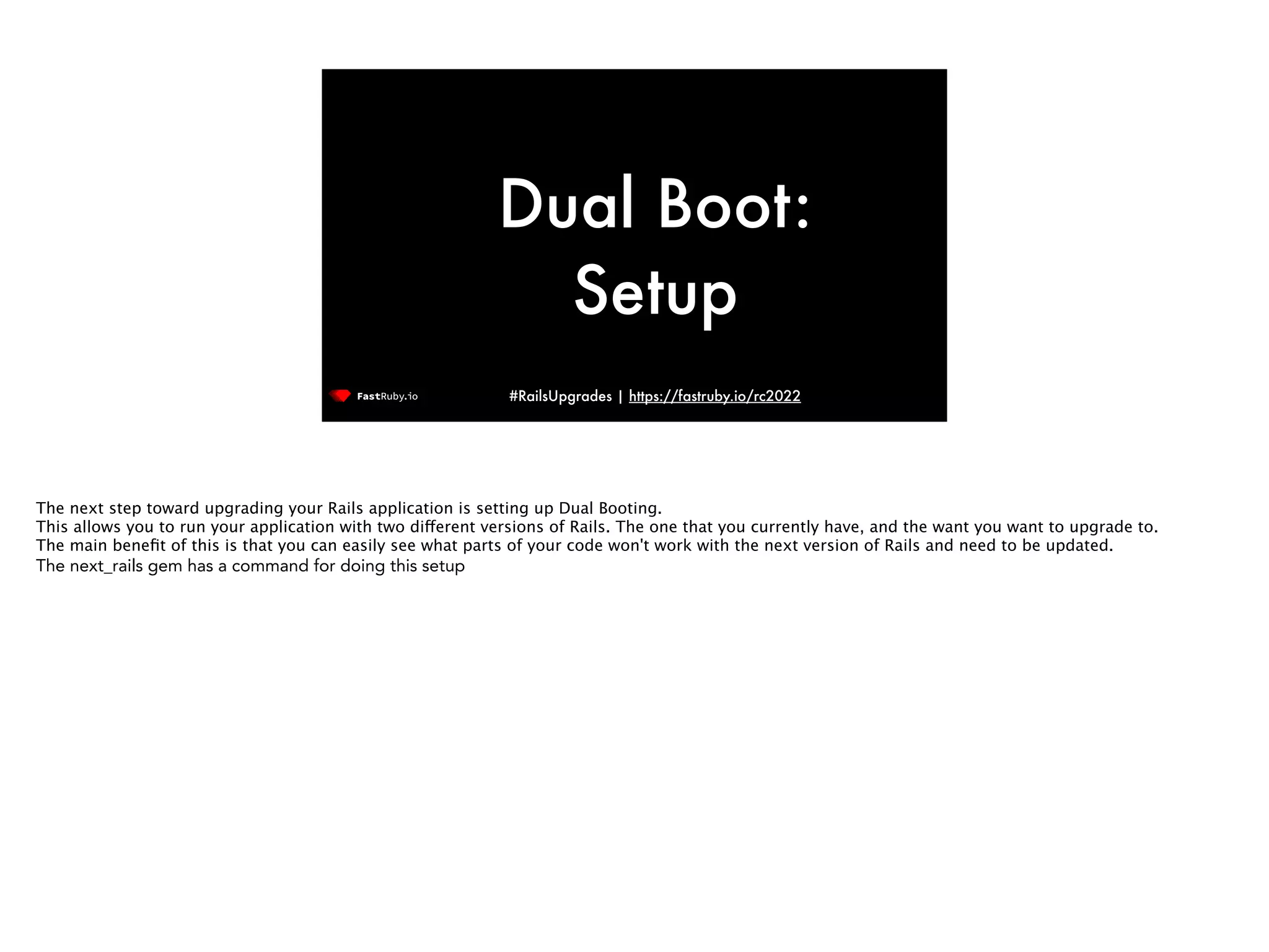 #RailsUpgrades | https://fastruby.io/rc2022 Dual Boot: Setup The next step toward upgrading your Rails application is setting up Dual Booting. This allows you to run your application with two di ff erent versions of Rails. The one that you currently have, and the want you want to upgrade to. The main bene fi t of this is that you can easily see what parts of your code won't work with the next version of Rails and need to be updated. The next_rails gem has a command for doing this setup 