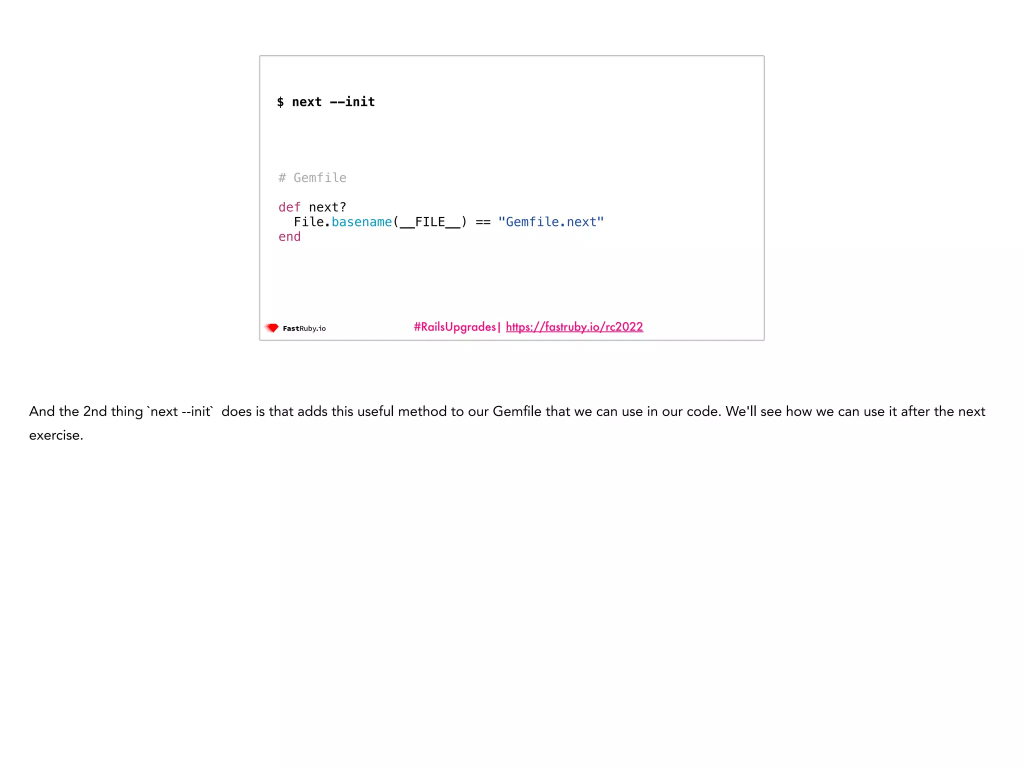#RailsUpgrades| https://fastruby.io/rc2022 # Gemfile def next? File.basename(__FILE__) == "Gemfile.next" end $ next --init And the 2nd thing `next --init` does is that adds this useful method to our Gem fi le that we can use in our code. We'll see how we can use it after the next exercise. 